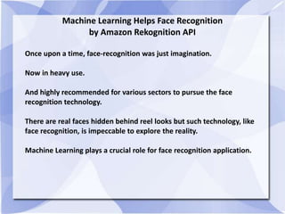 Machine Learning Helps Face Recognition
by Amazon Rekognition API
Once upon a time, face-recognition was just imagination.
Now in heavy use.
And highly recommended for various sectors to pursue the face
recognition technology.
There are real faces hidden behind reel looks but such technology, like
face recognition, is impeccable to explore the reality.
Machine Learning plays a crucial role for face recognition application.
 