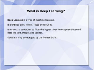 What is Deep Learning?
Deep Learning is a type of machine learning.
It identifies digit, letters, faces and sounds.
It instructs a computer to filter the higher layer to recognise observed
data like text, images and sounds.
Deep learning encouraged by the human brain.
 