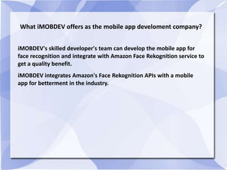 What iMOBDEV offers as the mobile app develoment company?
iMOBDEV's skilled developer's team can develop the mobile app for
face recognition and integrate with Amazon Face Rekognition service to
get a quality benefit.
iMOBDEV integrates Amazon's Face Rekognition APIs with a mobile
app for betterment in the industry.
 