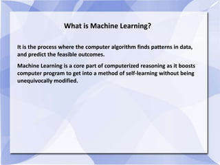What is Machine Learning?
It is the process where the computer algorithm finds patterns in data,
and predict the feasible outcomes.
Machine Learning is a core part of computerized reasoning as it boosts
computer program to get into a method of self-learning without being
unequivocally modified.
 
