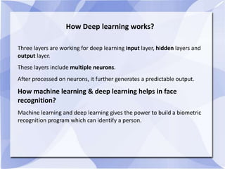 How Deep learning works?
Three layers are working for deep learning input layer, hidden layers and
output layer.
These layers include multiple neurons.
After processed on neurons, it further generates a predictable output.
How machine learning & deep learning helps in face
recognition?
Machine learning and deep learning gives the power to build a biometric
recognition program which can identify a person.
 