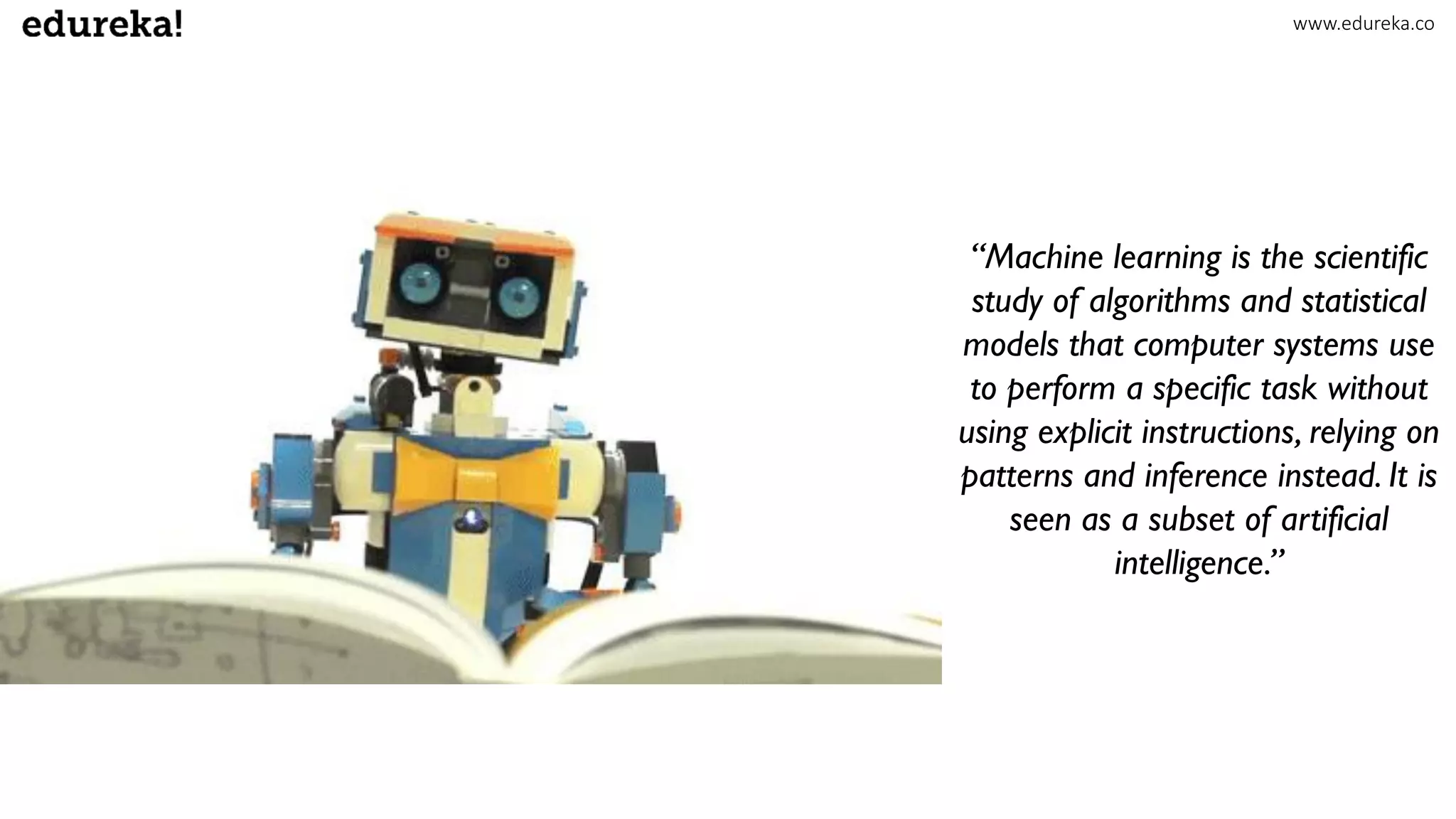“Machine learning is the scientific
study of algorithms and statistical
models that computer systems use
to perform a specific task without
using explicit instructions, relying on
patterns and inference instead. It is
seen as a subset of artificial
intelligence.”
www.edureka.co
 