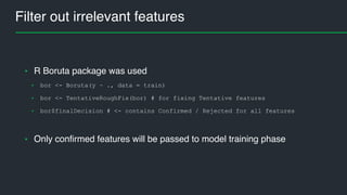 Filter out irrelevant features
• R Boruta package was used
• bor <- Boruta(y ~ ., data = train)
• bor <- TentativeRoughFix(bor) # for fixing Tentative features
• bor$finalDecision # <- contains Confirmed / Rejected for all features
• Only confirmed features will be passed to model training phase
 