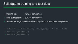 Split data to training and test data
• inTrain <- createDataPartition(y = all_ev[y][,1], p = 0.7, list = FALSE)
• train <- all_ev[inTrain, ]
• test <- all_ev[-inTrain, ]
• training set: 70% of companies
• hold-out test set: 30% of companies
• R caret package createDataPartition() function was used to split data
 