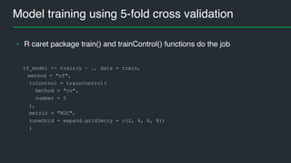 Model training using 5-fold cross validation
rf_model <- train(y ~ ., data = train,
method = "rf",
trControl = trainControl(
method = "cv",
number = 5
),
metric = "ROC",
tuneGrid = expand.grid(mtry = c(2, 4, 6, 8))
)
• R caret package train() and trainControl() functions do the job
 