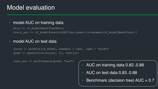Model evaluation
mtry <- rf_model$bestTune$mtry
train_auc <- rf_model$results$ROC[as.numeric(rownames(rf_model$bestTune))]
• model AUC on training data
• model AUC on test data
score <- predict(rf_model, newdata = test, type = "prob")
pred <- prediction(score[, 2], test[y])
test_auc <- performance(pred, "auc")
• AUC on training data 0.82..0.88
• AUC on test data 0.83..0.88
• Benchmark (decision tree) AUC = 0.7
 