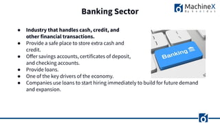 Banking Sector
● Industry that handles cash, credit, and
other financial transactions.
● Provide a safe place to store extra cash and
credit.
● Oﬀer savings accounts, certificates of deposit,
and checking accounts.
● Provide loans.
● One of the key drivers of the economy.
● Companies use loans to start hiring immediately to build for future demand
and expansion.
 