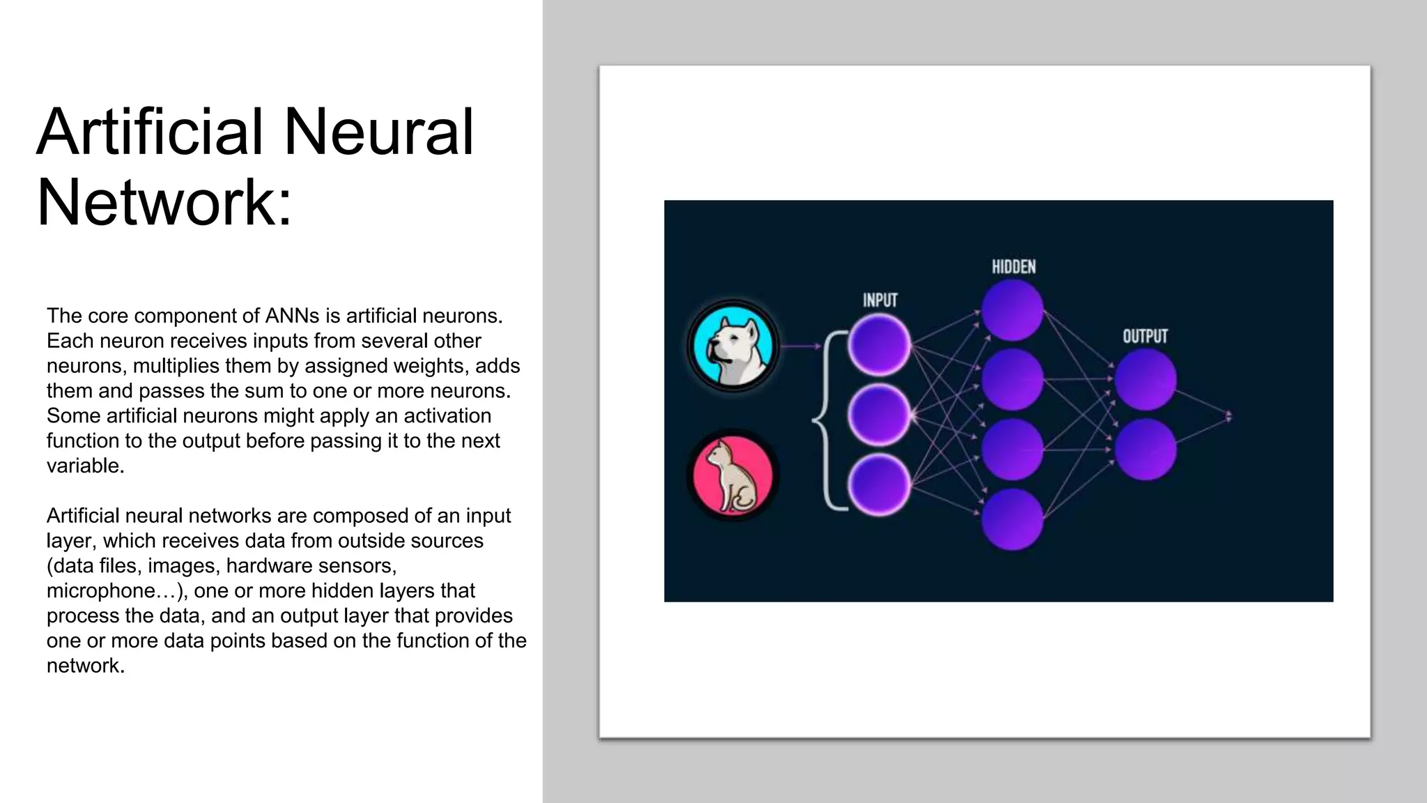 Artificial Neural
Network:
The core component of ANNs is artificial neurons.
Each neuron receives inputs from several other
neurons, multiplies them by assigned weights, adds
them and passes the sum to one or more neurons.
Some artificial neurons might apply an activation
function to the output before passing it to the next
variable.
Artificial neural networks are composed of an input
layer, which receives data from outside sources
(data files, images, hardware sensors,
microphone…), one or more hidden layers that
process the data, and an output layer that provides
one or more data points based on the function of the
network.
 