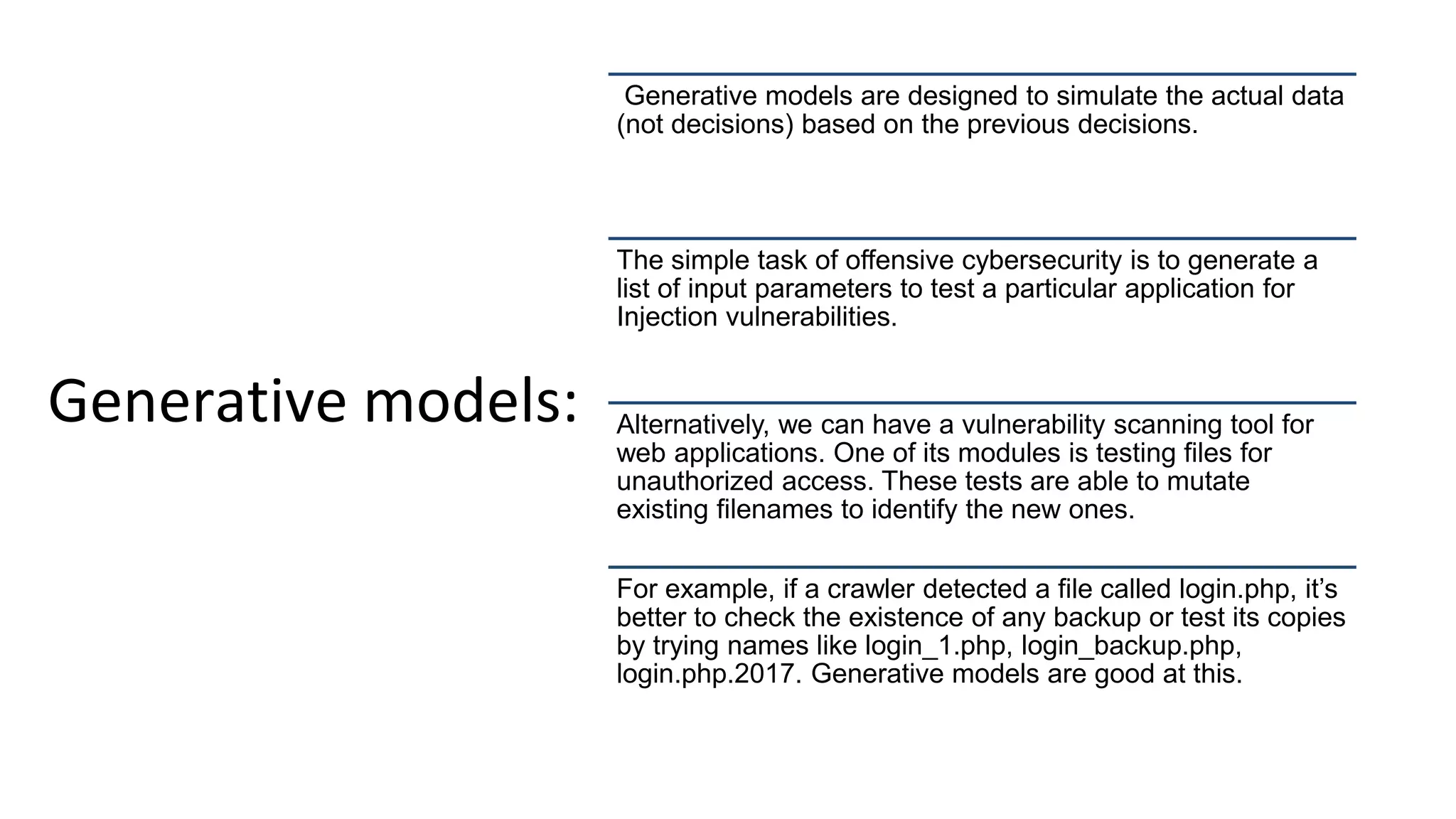 Generative models:
Generative models are designed to simulate the actual data
(not decisions) based on the previous decisions.
The simple task of offensive cybersecurity is to generate a
list of input parameters to test a particular application for
Injection vulnerabilities.
Alternatively, we can have a vulnerability scanning tool for
web applications. One of its modules is testing files for
unauthorized access. These tests are able to mutate
existing filenames to identify the new ones.
For example, if a crawler detected a file called login.php, it’s
better to check the existence of any backup or test its copies
by trying names like login_1.php, login_backup.php,
login.php.2017. Generative models are good at this.
 