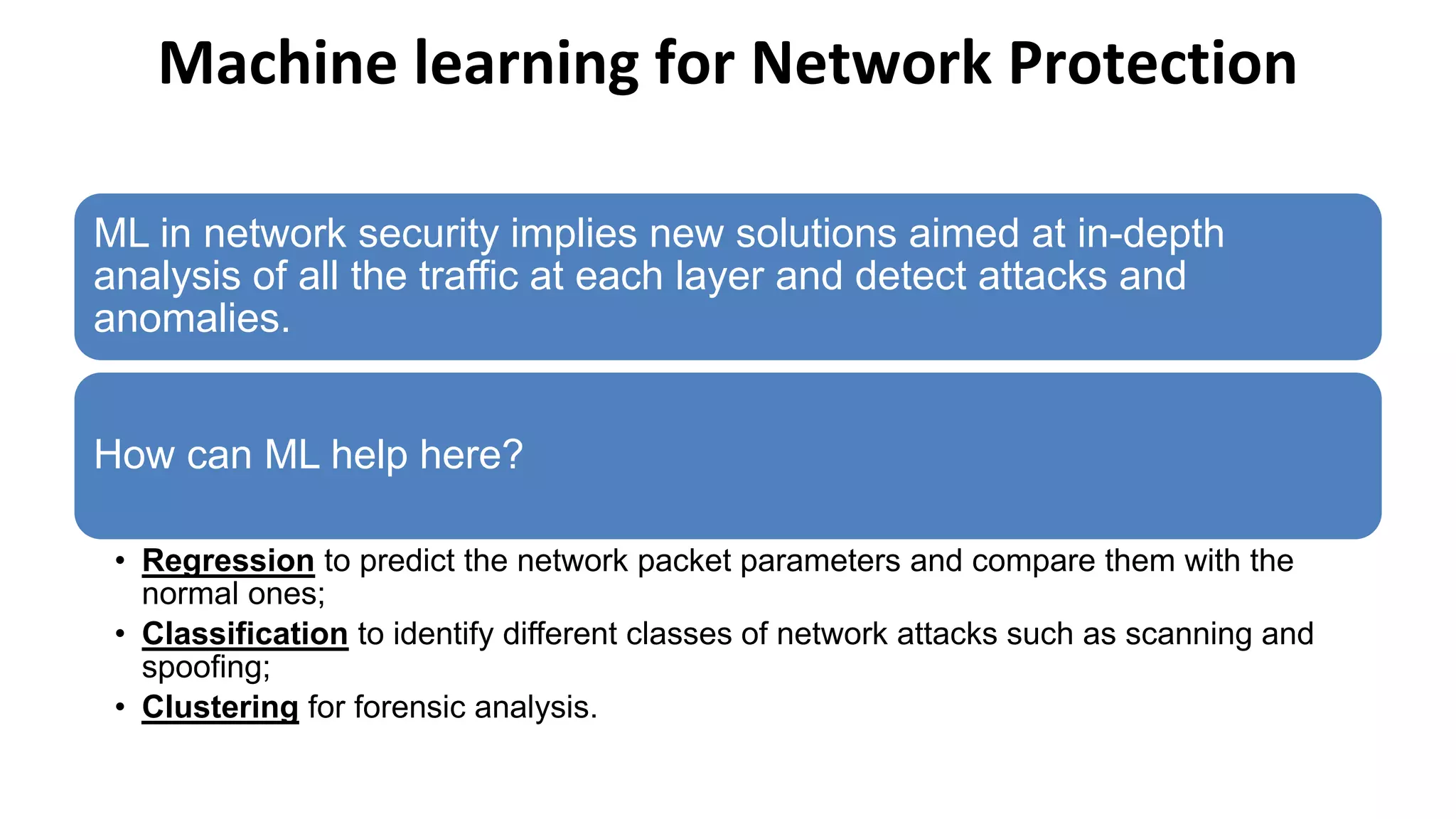 Machine learning for Network Protection
ML in network security implies new solutions aimed at in-depth
analysis of all the traffic at each layer and detect attacks and
anomalies.
How can ML help here?
• Regression to predict the network packet parameters and compare them with the
normal ones;
• Classification to identify different classes of network attacks such as scanning and
spoofing;
• Clustering for forensic analysis.
 
