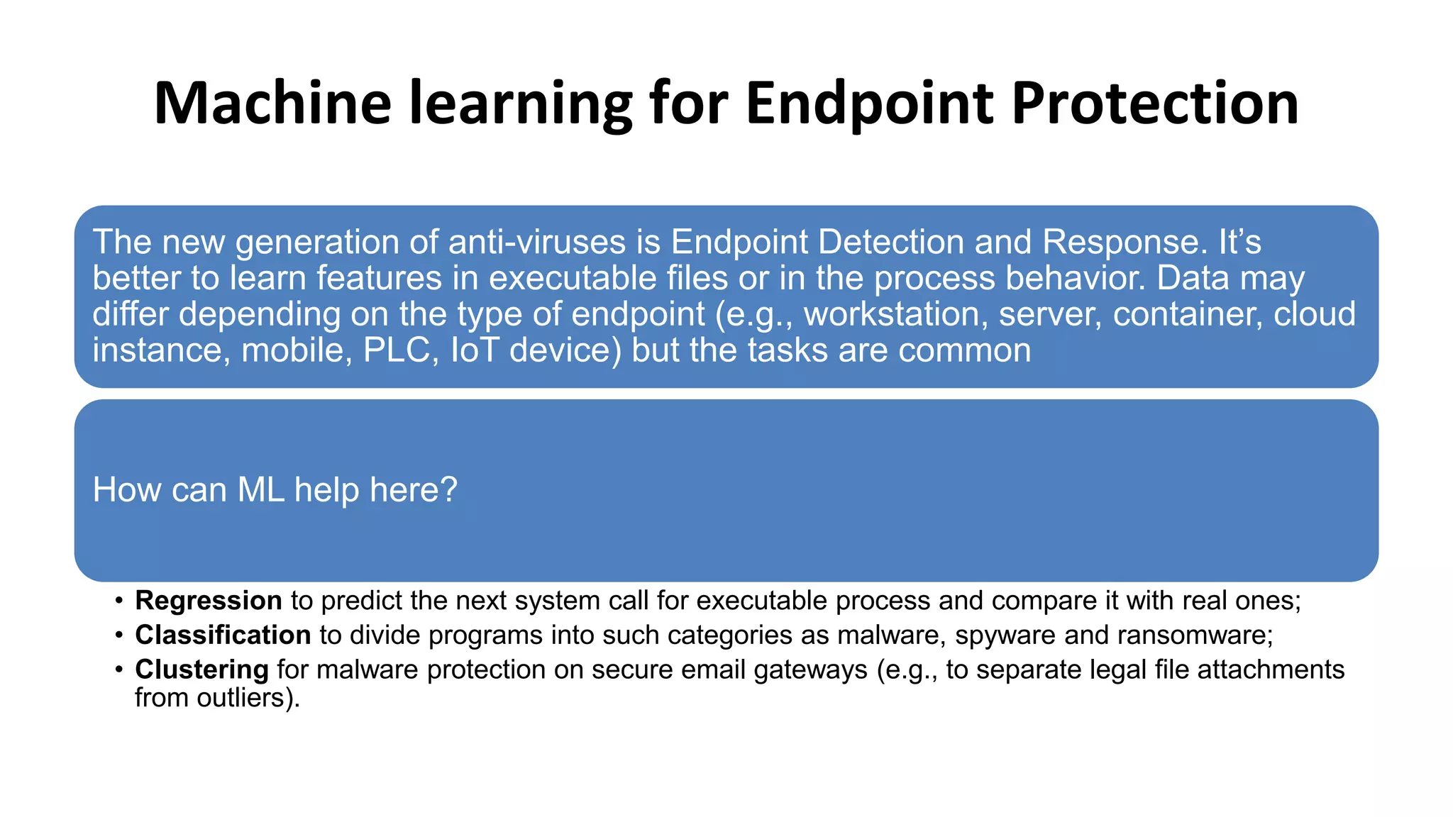 Machine learning for Endpoint Protection
The new generation of anti-viruses is Endpoint Detection and Response. It’s
better to learn features in executable files or in the process behavior. Data may
differ depending on the type of endpoint (e.g., workstation, server, container, cloud
instance, mobile, PLC, IoT device) but the tasks are common
How can ML help here?
• Regression to predict the next system call for executable process and compare it with real ones;
• Classification to divide programs into such categories as malware, spyware and ransomware;
• Clustering for malware protection on secure email gateways (e.g., to separate legal file attachments
from outliers).
 
