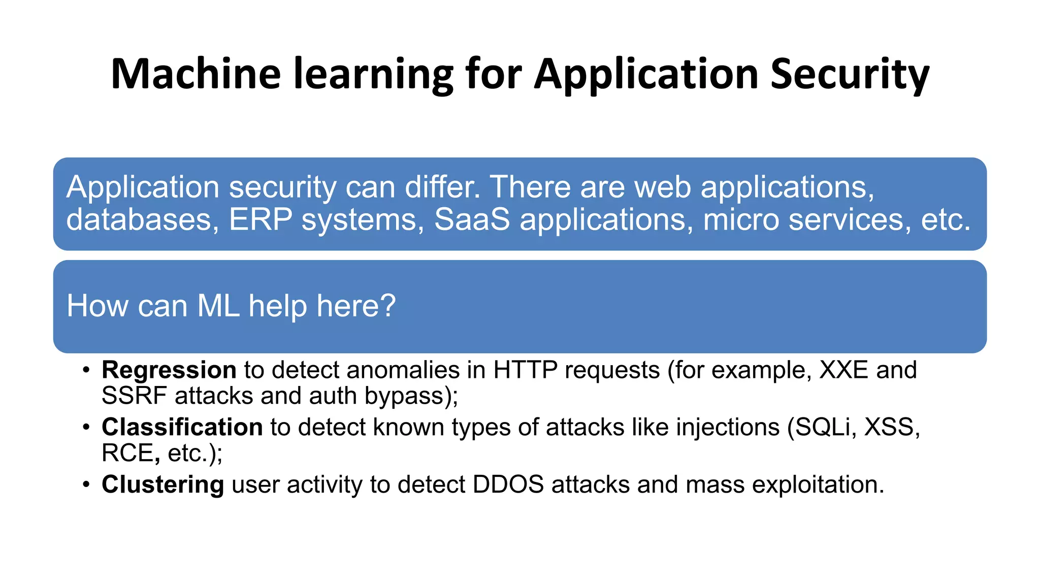 Machine learning for Application Security
Application security can differ. There are web applications,
databases, ERP systems, SaaS applications, micro services, etc.
How can ML help here?
• Regression to detect anomalies in HTTP requests (for example, XXE and
SSRF attacks and auth bypass);
• Classification to detect known types of attacks like injections (SQLi, XSS,
RCE, etc.);
• Clustering user activity to detect DDOS attacks and mass exploitation.
 