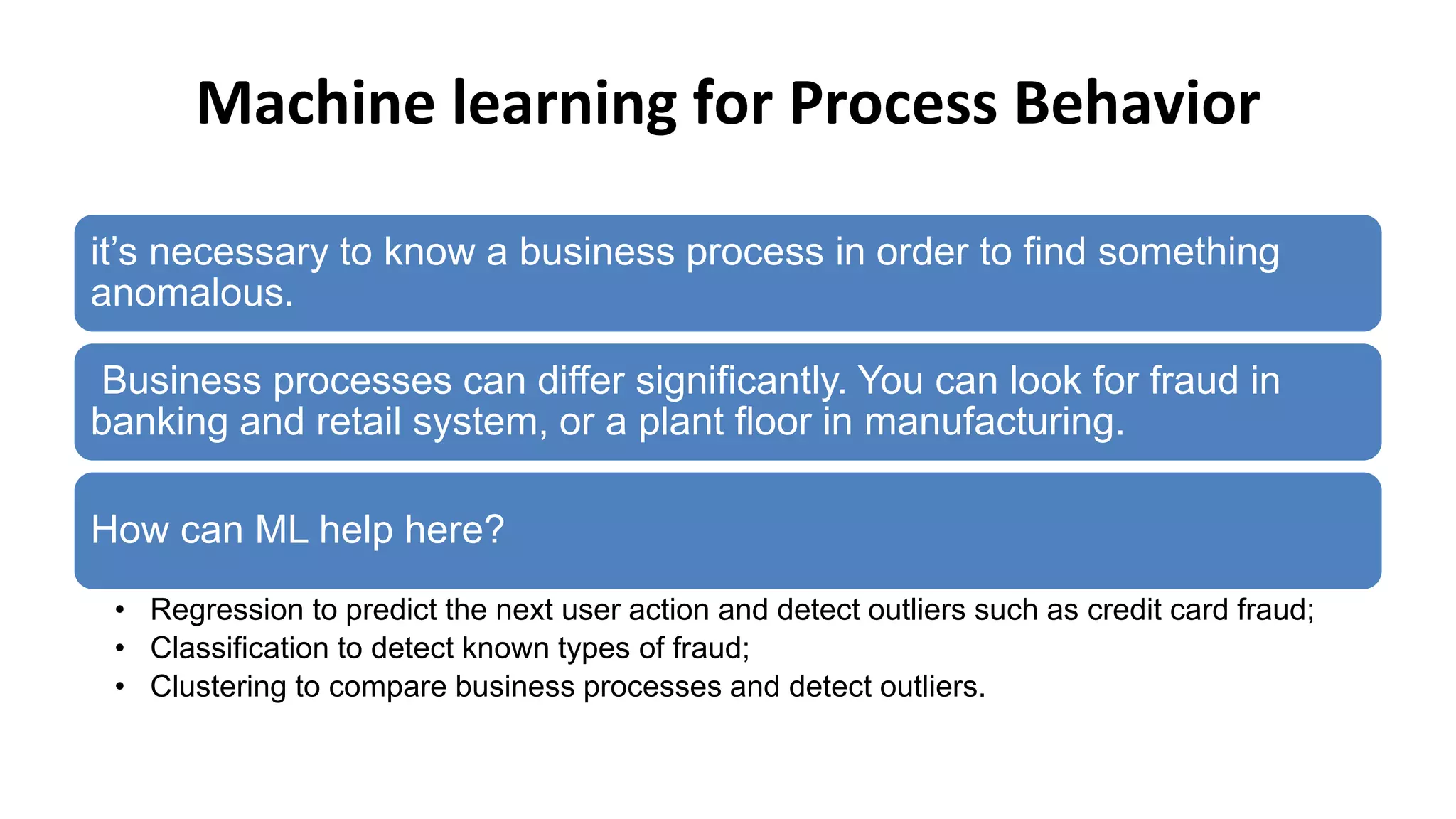 Machine learning for Process Behavior
it’s necessary to know a business process in order to find something
anomalous.
Business processes can differ significantly. You can look for fraud in
banking and retail system, or a plant floor in manufacturing.
How can ML help here?
• Regression to predict the next user action and detect outliers such as credit card fraud;
• Classification to detect known types of fraud;
• Clustering to compare business processes and detect outliers.
 
