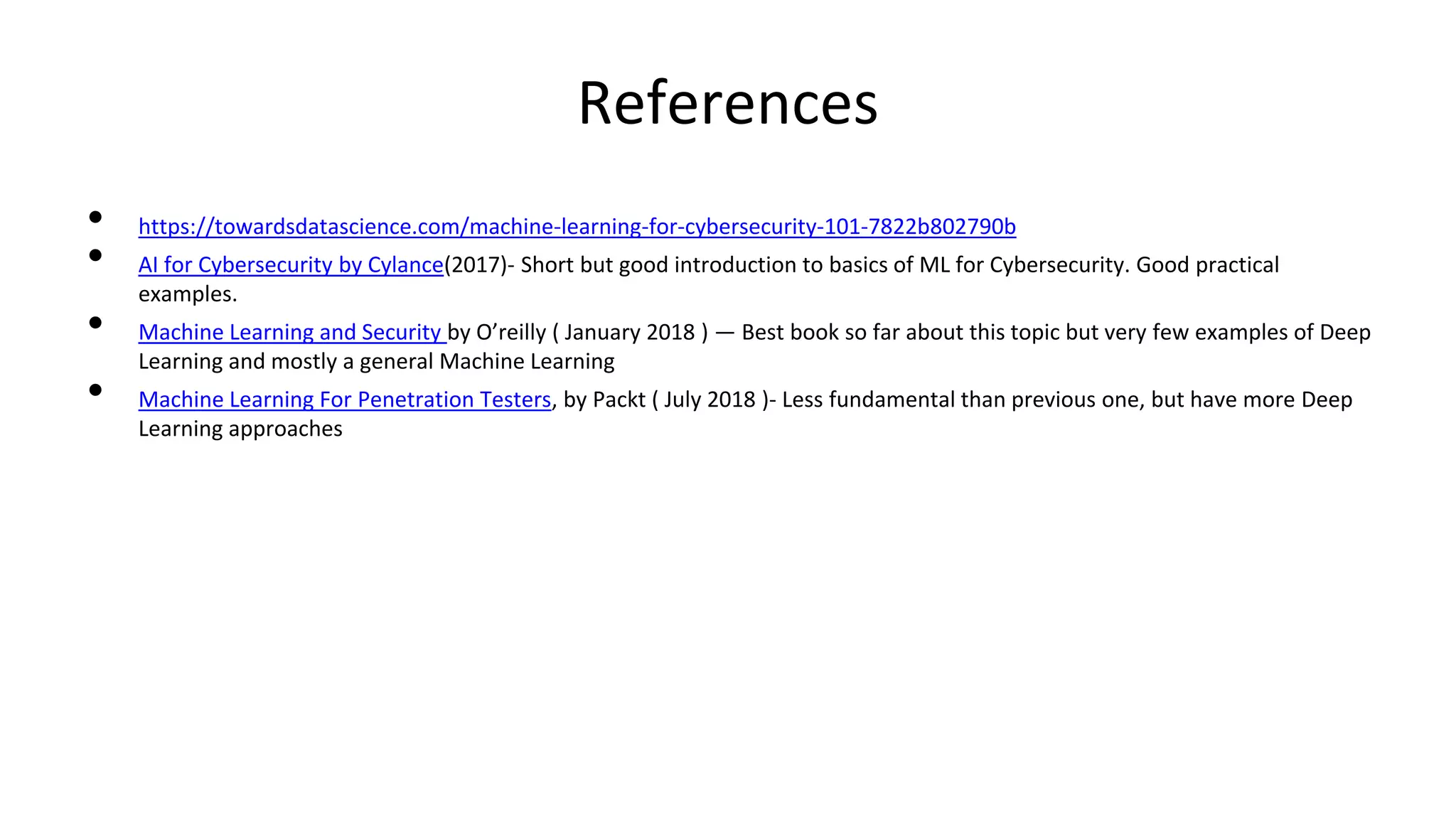 References
• https://towardsdatascience.com/machine-learning-for-cybersecurity-101-7822b802790b
• AI for Cybersecurity by Cylance(2017)- Short but good introduction to basics of ML for Cybersecurity. Good practical
examples.
• Machine Learning and Security by O’reilly ( January 2018 ) — Best book so far about this topic but very few examples of Deep
Learning and mostly a general Machine Learning
• Machine Learning For Penetration Testers, by Packt ( July 2018 )- Less fundamental than previous one, but have more Deep
Learning approaches
 