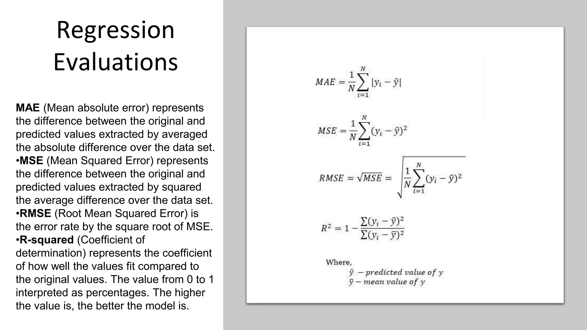 Regression
Evaluations
MAE (Mean absolute error) represents
the difference between the original and
predicted values extracted by averaged
the absolute difference over the data set.
•MSE (Mean Squared Error) represents
the difference between the original and
predicted values extracted by squared
the average difference over the data set.
•RMSE (Root Mean Squared Error) is
the error rate by the square root of MSE.
•R-squared (Coefficient of
determination) represents the coefficient
of how well the values fit compared to
the original values. The value from 0 to 1
interpreted as percentages. The higher
the value is, the better the model is.
 