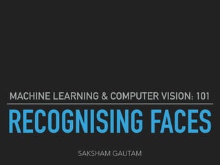 RECOGNISING FACES
MACHINE LEARNING & COMPUTER VISION: 101
SAKSHAM GAUTAM
 