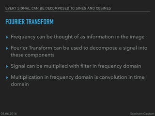 08.06.2016 Saksham Gautam
EVERY SIGNAL CAN BE DECOMPOSED TO SINES AND COSINES
FOURIER TRANSFORM
▸ Frequency can be thought of as information in the image
▸ Fourier Transform can be used to decompose a signal into
these components
▸ Signal can be multiplied with ﬁlter in frequency domain
▸ Multiplication in frequency domain is convolution in time
domain
 
