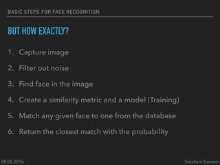08.06.2016 Saksham Gautam
BASIC STEPS FOR FACE RECOGNITION
BUT HOW EXACTLY?
1. Capture image
2. Filter out noise
3. Find face in the image
4. Create a similarity metric and a model (Training)
5. Match any given face to one from the database
6. Return the closest match with the probability
 