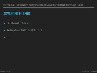 08.06.2016 Saksham Gautam
FILTERS-III, ADVANCED FILTERS CAN REMOVE DIFFERENT TYPES OF NOISE
ADVANCED FILTERS
▸ Bilateral ﬁlters
▸ Adaptive bilateral ﬁlters
▸ …
 
