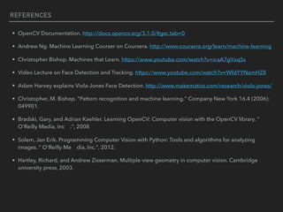REFERENCES
• OpenCV Documentation. http://docs.opencv.org/3.1.0/#gsc.tab=0
• Andrew Ng. Machine Learning Courser on Coursera. http://www.coursera.org/learn/machine-learning
• Christopher Bishop. Machines that Learn. https://www.youtube.com/watch?v=icaA7gVxqSs
• Video Lecture on Face Detection and Tracking. https://www.youtube.com/watch?v=WfdYYNamHZ8
• Adam Harvey explains Viola-Jones Face Detection. http://www.makematics.com/research/viola-jones/
• Christopher, M. Bishop. "Pattern recognition and machine learning." Company New York 16.4 (2006):
049901.
• Bradski, Gary, and Adrian Kaehler. Learning OpenCV: Computer vision with the OpenCV library. "
O'Reilly Media, Inc .", 2008
• Solem, Jan Erik. Programming Computer Vision with Python: Tools and algorithms for analyzing
images. " O'Reilly Me dia, Inc.", 2012.
• Hartley, Richard, and Andrew Zisserman. Multiple view geometry in computer vision. Cambridge
university press, 2003.
 