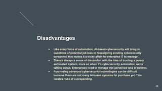 Disadvantages
● Like every force of automation, AI-based cybersecurity will bring in
questions of potential job loss or reassigning existing cybersecurity
personnel; this makes it a tricky affair for enterprise IT to manage.
● There’s always a sense of discomfort with the idea of trusting a purely
automated system, more so when it’s cybersecurity automation we’re
talking about. Enterprises need to manage this perceived loss of control.
● Purchasing advanced cybersecurity technologies can be difficult
because there are not many AI-based systems for purchase yet. This
creates risks of overspending.
28
 