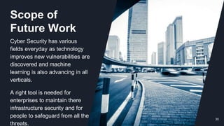 30
Scope of
Future Work
Cyber Security has various
fields everyday as technology
improves new vulnerabilities are
discovered and machine
learning is also advancing in all
verticals.
A right tool is needed for
enterprises to maintain there
infrastructure security and for
people to safeguard from all the
threats.
 