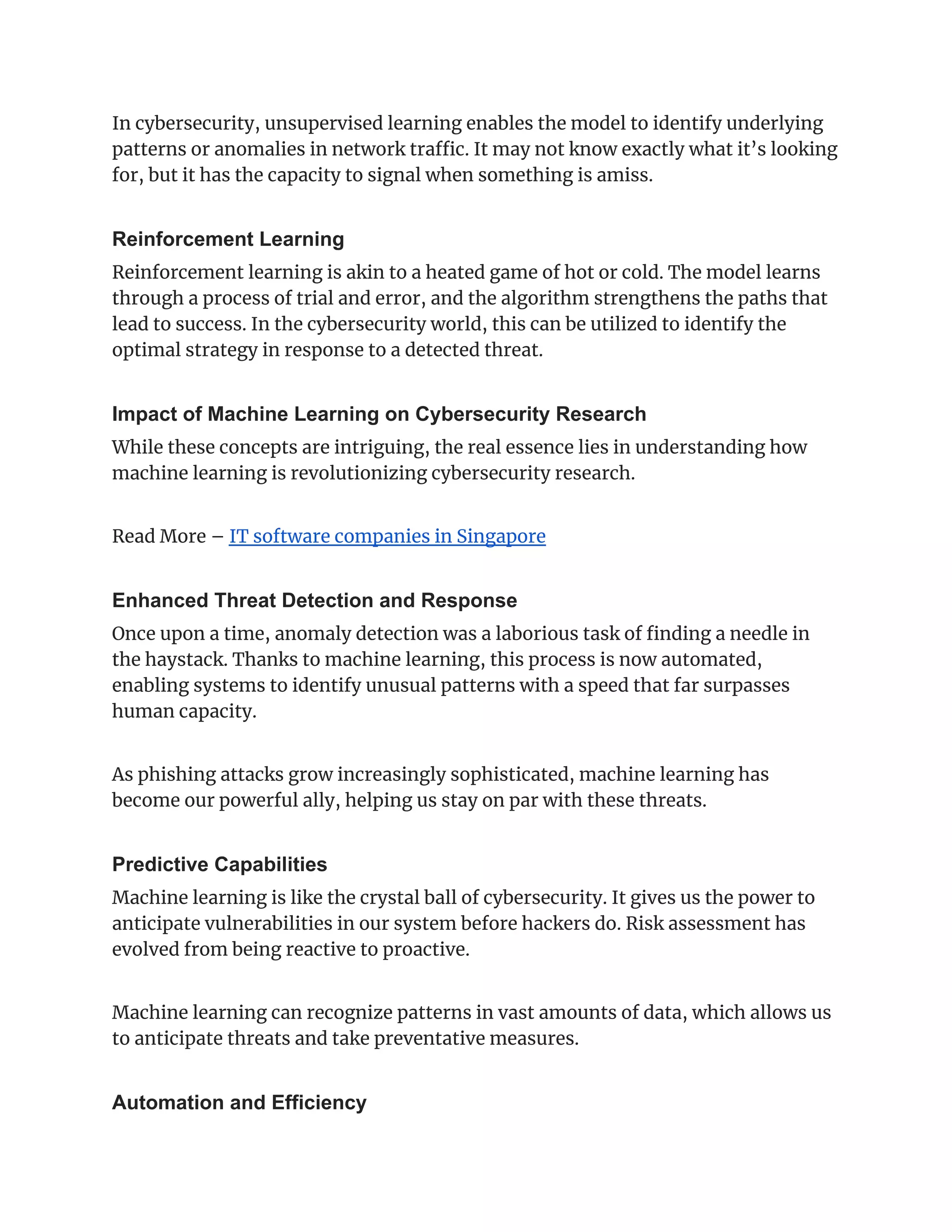 In cybersecurity, unsupervised learning enables the model to identify underlying
patterns or anomalies in network traffic. It may not know exactly what it’s looking
for, but it has the capacity to signal when something is amiss.
Reinforcement Learning
Reinforcement learning is akin to a heated game of hot or cold. The model learns
through a process of trial and error, and the algorithm strengthens the paths that
lead to success. In the cybersecurity world, this can be utilized to identify the
optimal strategy in response to a detected threat.
Impact of Machine Learning on Cybersecurity Research
While these concepts are intriguing, the real essence lies in understanding how
machine learning is revolutionizing cybersecurity research.
Read More – IT software companies in Singapore
Enhanced Threat Detection and Response
Once upon a time, anomaly detection was a laborious task of finding a needle in
the haystack. Thanks to machine learning, this process is now automated,
enabling systems to identify unusual patterns with a speed that far surpasses
human capacity.
As phishing attacks grow increasingly sophisticated, machine learning has
become our powerful ally, helping us stay on par with these threats.
Predictive Capabilities
Machine learning is like the crystal ball of cybersecurity. It gives us the power to
anticipate vulnerabilities in our system before hackers do. Risk assessment has
evolved from being reactive to proactive.
Machine learning can recognize patterns in vast amounts of data, which allows us
to anticipate threats and take preventative measures.
Automation and Efficiency
 