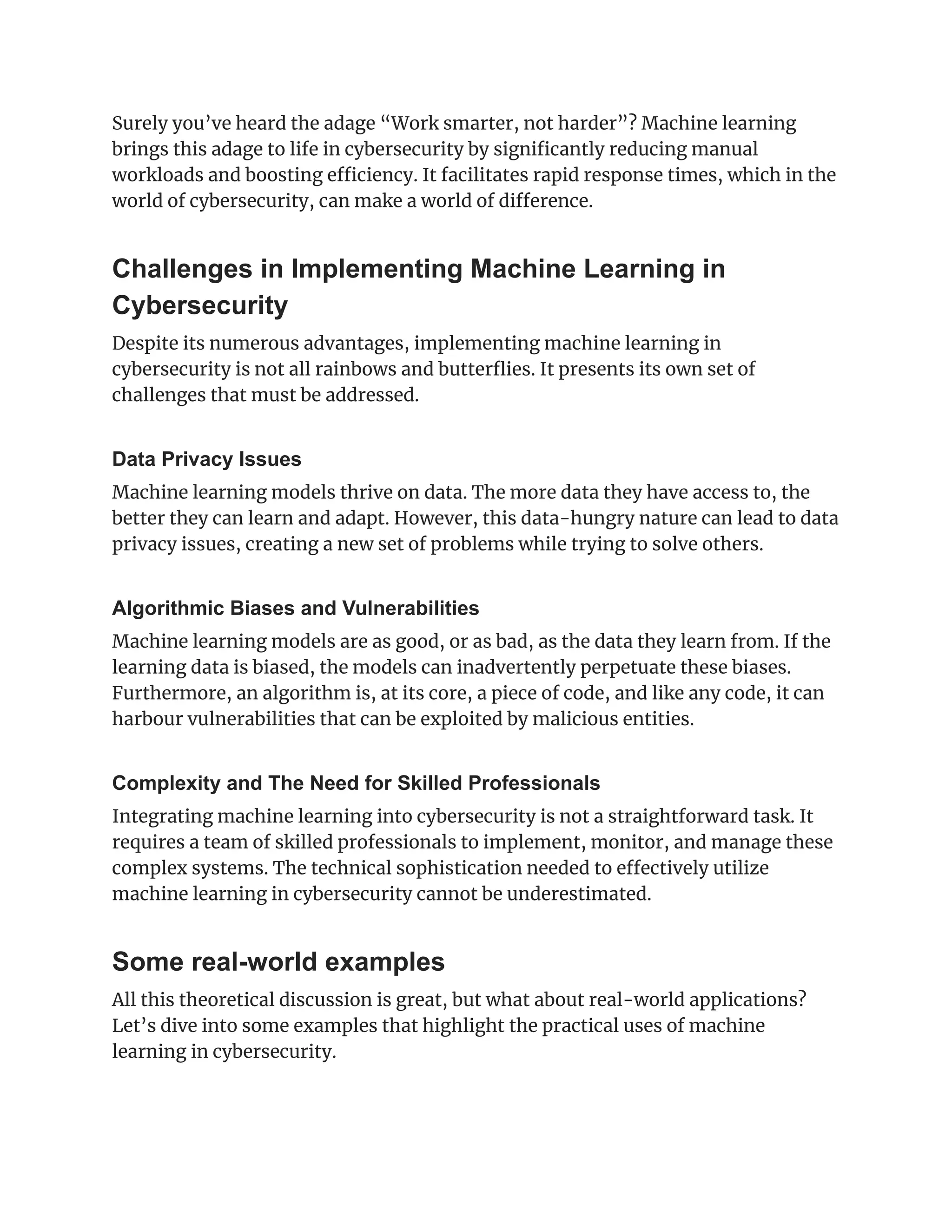 Surely you’ve heard the adage “Work smarter, not harder”? Machine learning
brings this adage to life in cybersecurity by significantly reducing manual
workloads and boosting efficiency. It facilitates rapid response times, which in the
world of cybersecurity, can make a world of difference.
Challenges in Implementing Machine Learning in
Cybersecurity
Despite its numerous advantages, implementing machine learning in
cybersecurity is not all rainbows and butterflies. It presents its own set of
challenges that must be addressed.
Data Privacy Issues
Machine learning models thrive on data. The more data they have access to, the
better they can learn and adapt. However, this data-hungry nature can lead to data
privacy issues, creating a new set of problems while trying to solve others.
Algorithmic Biases and Vulnerabilities
Machine learning models are as good, or as bad, as the data they learn from. If the
learning data is biased, the models can inadvertently perpetuate these biases.
Furthermore, an algorithm is, at its core, a piece of code, and like any code, it can
harbour vulnerabilities that can be exploited by malicious entities.
Complexity and The Need for Skilled Professionals
Integrating machine learning into cybersecurity is not a straightforward task. It
requires a team of skilled professionals to implement, monitor, and manage these
complex systems. The technical sophistication needed to effectively utilize
machine learning in cybersecurity cannot be underestimated.
Some real-world examples
All this theoretical discussion is great, but what about real-world applications?
Let’s dive into some examples that highlight the practical uses of machine
learning in cybersecurity.
 