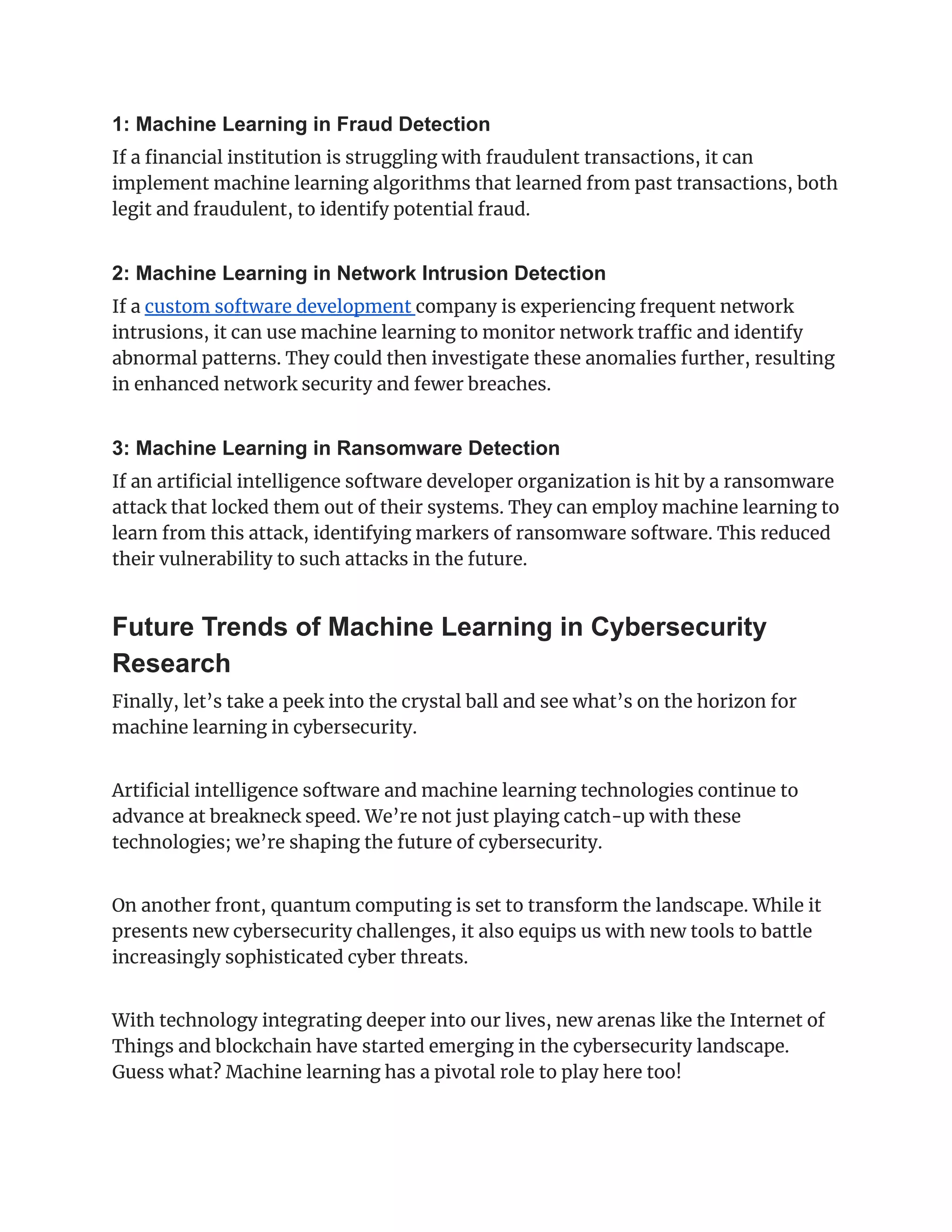 1: Machine Learning in Fraud Detection
If a financial institution is struggling with fraudulent transactions, it can
implement machine learning algorithms that learned from past transactions, both
legit and fraudulent, to identify potential fraud.
2: Machine Learning in Network Intrusion Detection
If a custom software development company is experiencing frequent network
intrusions, it can use machine learning to monitor network traffic and identify
abnormal patterns. They could then investigate these anomalies further, resulting
in enhanced network security and fewer breaches.
3: Machine Learning in Ransomware Detection
If an artificial intelligence software developer organization is hit by a ransomware
attack that locked them out of their systems. They can employ machine learning to
learn from this attack, identifying markers of ransomware software. This reduced
their vulnerability to such attacks in the future.
Future Trends of Machine Learning in Cybersecurity
Research
Finally, let’s take a peek into the crystal ball and see what’s on the horizon for
machine learning in cybersecurity.
Artificial intelligence software and machine learning technologies continue to
advance at breakneck speed. We’re not just playing catch-up with these
technologies; we’re shaping the future of cybersecurity.
On another front, quantum computing is set to transform the landscape. While it
presents new cybersecurity challenges, it also equips us with new tools to battle
increasingly sophisticated cyber threats.
With technology integrating deeper into our lives, new arenas like the Internet of
Things and blockchain have started emerging in the cybersecurity landscape.
Guess what? Machine learning has a pivotal role to play here too!
 