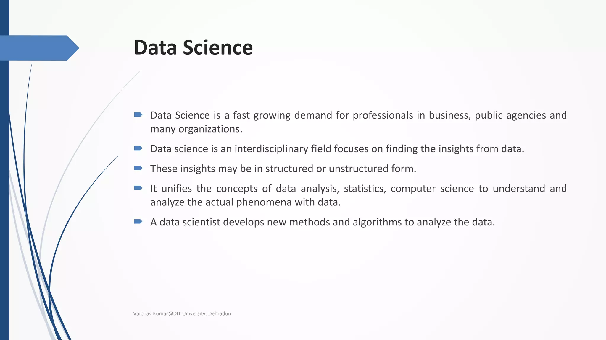 Data Science
 Data Science is a fast growing demand for professionals in business, public agencies and
many organizations.
 Data science is an interdisciplinary field focuses on finding the insights from data.
 These insights may be in structured or unstructured form.
 It unifies the concepts of data analysis, statistics, computer science to understand and
analyze the actual phenomena with data.
 A data scientist develops new methods and algorithms to analyze the data.
Vaibhav Kumar@DIT University, Dehradun
 