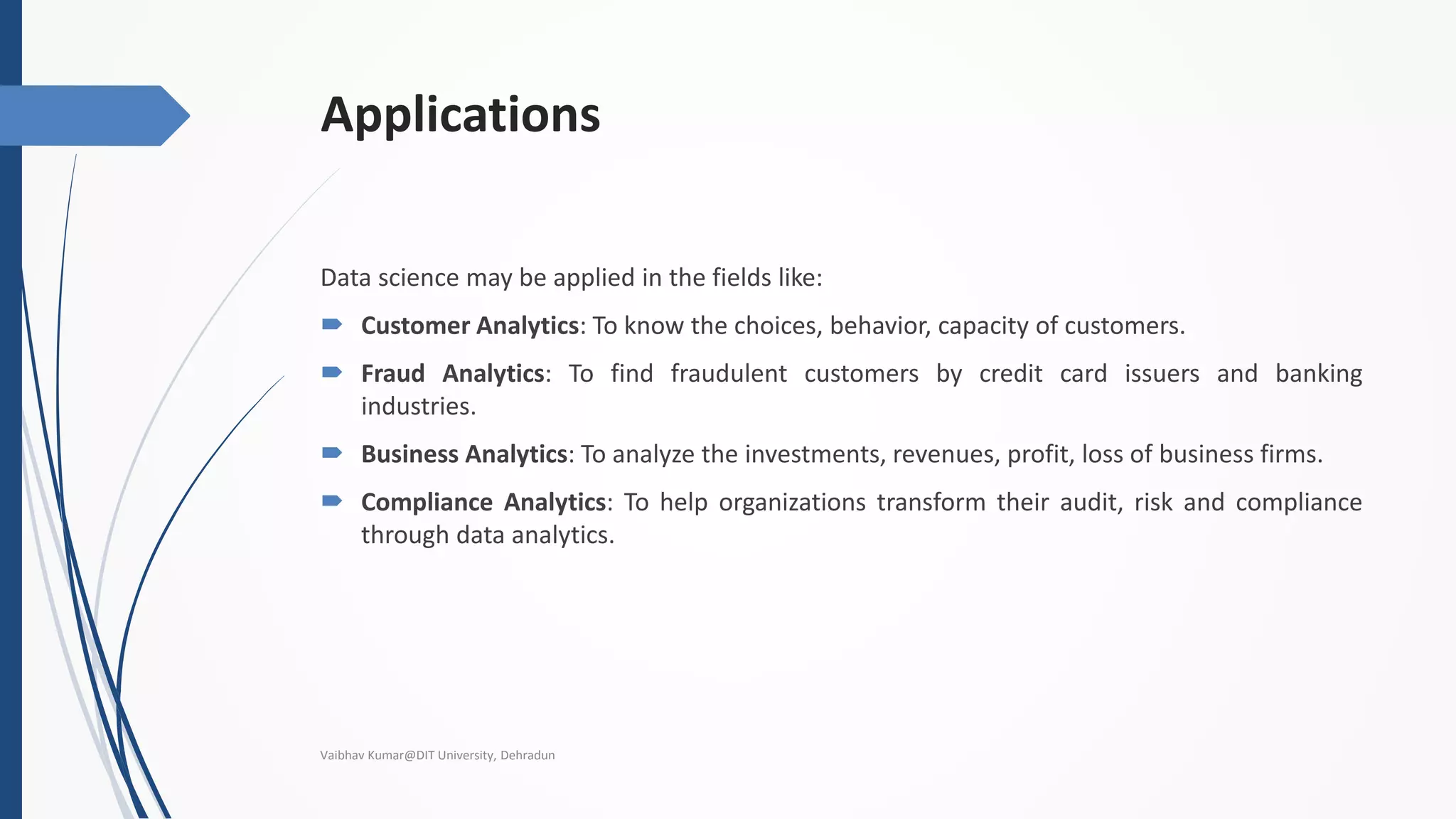 Applications
Data science may be applied in the fields like:
 Customer Analytics: To know the choices, behavior, capacity of customers.
 Fraud Analytics: To find fraudulent customers by credit card issuers and banking
industries.
 Business Analytics: To analyze the investments, revenues, profit, loss of business firms.
 Compliance Analytics: To help organizations transform their audit, risk and compliance
through data analytics.
Vaibhav Kumar@DIT University, Dehradun
 