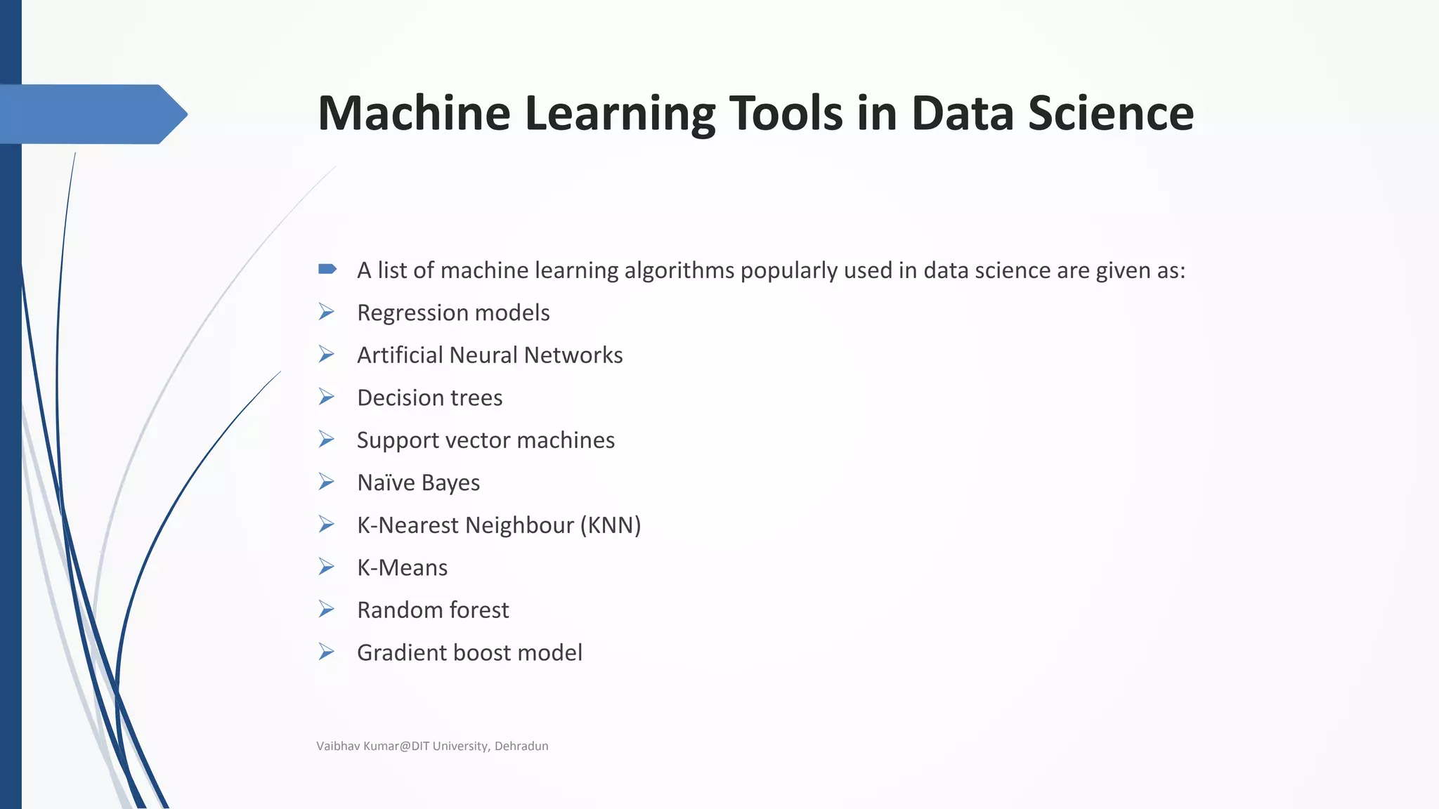 Machine Learning Tools in Data Science
 A list of machine learning algorithms popularly used in data science are given as:
 Regression models
 Artificial Neural Networks
 Decision trees
 Support vector machines
 Naïve Bayes
 K-Nearest Neighbour (KNN)
 K-Means
 Random forest
 Gradient boost model
Vaibhav Kumar@DIT University, Dehradun
 