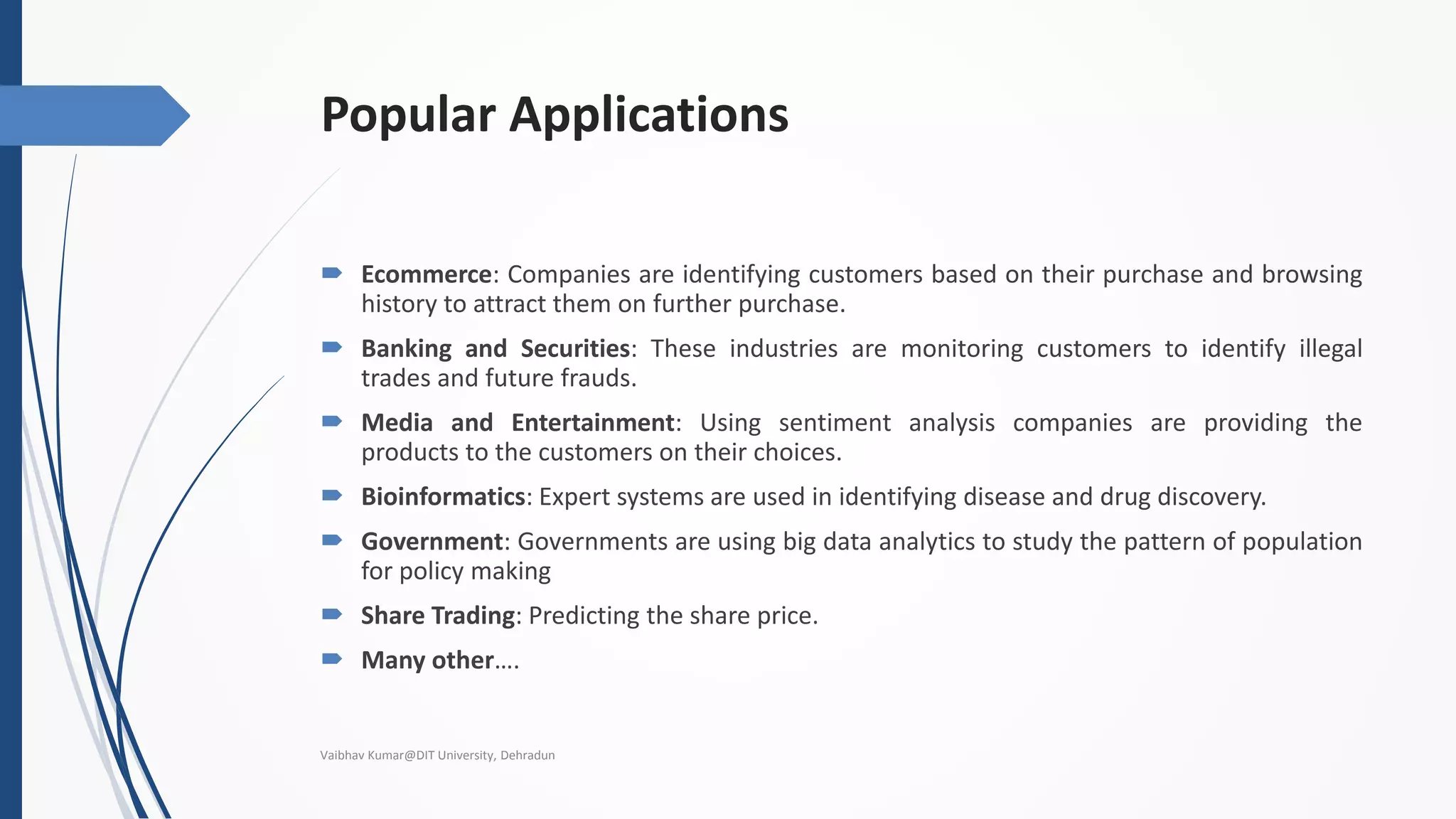 Popular Applications
 Ecommerce: Companies are identifying customers based on their purchase and browsing
history to attract them on further purchase.
 Banking and Securities: These industries are monitoring customers to identify illegal
trades and future frauds.
 Media and Entertainment: Using sentiment analysis companies are providing the
products to the customers on their choices.
 Bioinformatics: Expert systems are used in identifying disease and drug discovery.
 Government: Governments are using big data analytics to study the pattern of population
for policy making
 Share Trading: Predicting the share price.
 Many other….
Vaibhav Kumar@DIT University, Dehradun
 