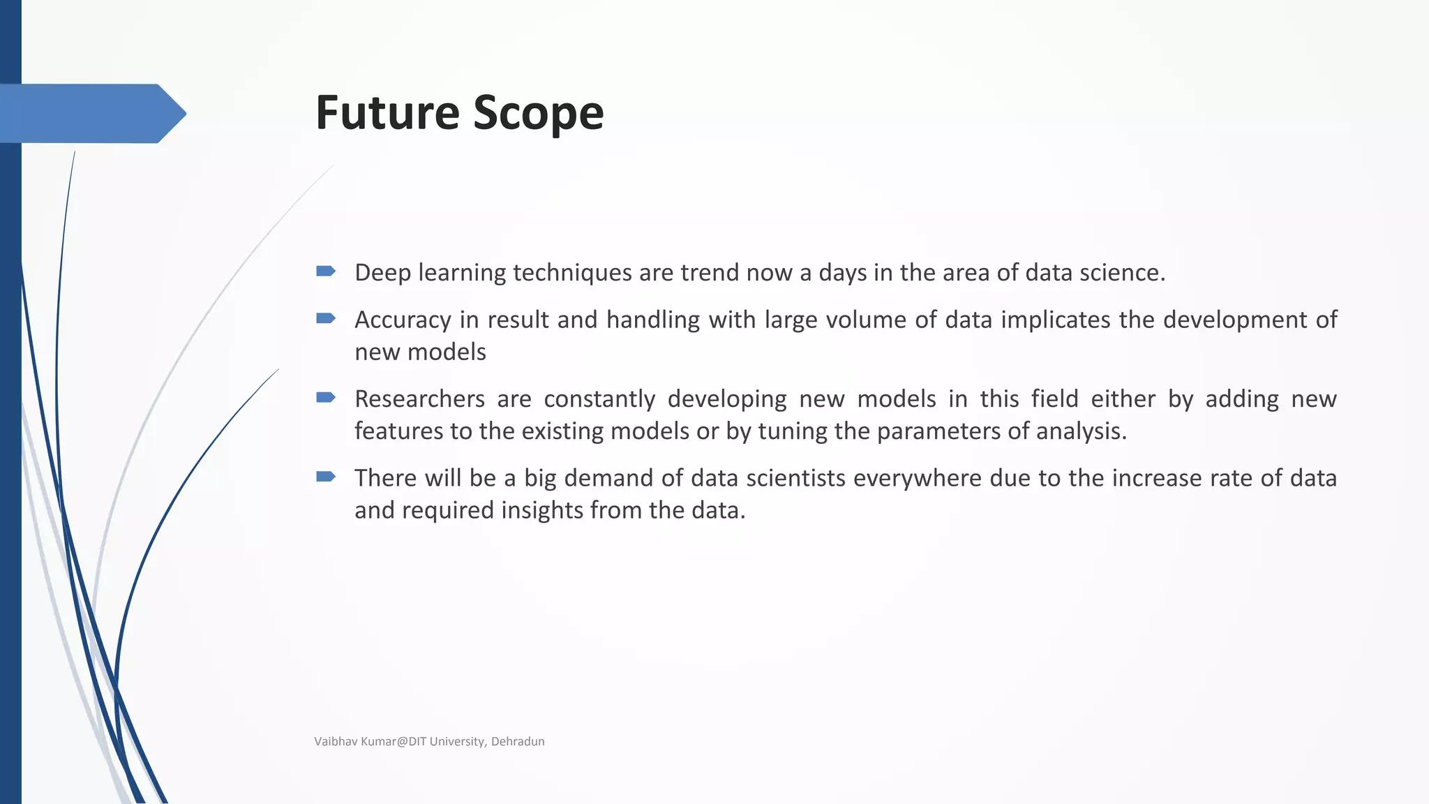 Future Scope
 Deep learning techniques are trend now a days in the area of data science.
 Accuracy in result and handling with large volume of data implicates the development of
new models
 Researchers are constantly developing new models in this field either by adding new
features to the existing models or by tuning the parameters of analysis.
 There will be a big demand of data scientists everywhere due to the increase rate of data
and required insights from the data.
Vaibhav Kumar@DIT University, Dehradun
 
