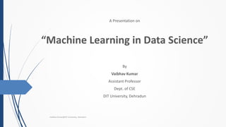 A Presentation on
“Machine Learning in Data Science”
By
Vaibhav Kumar
Assistant Professor
Dept. of CSE
DIT University, Dehradun
Vaibhav Kumar@DIT University, Dehradun
 