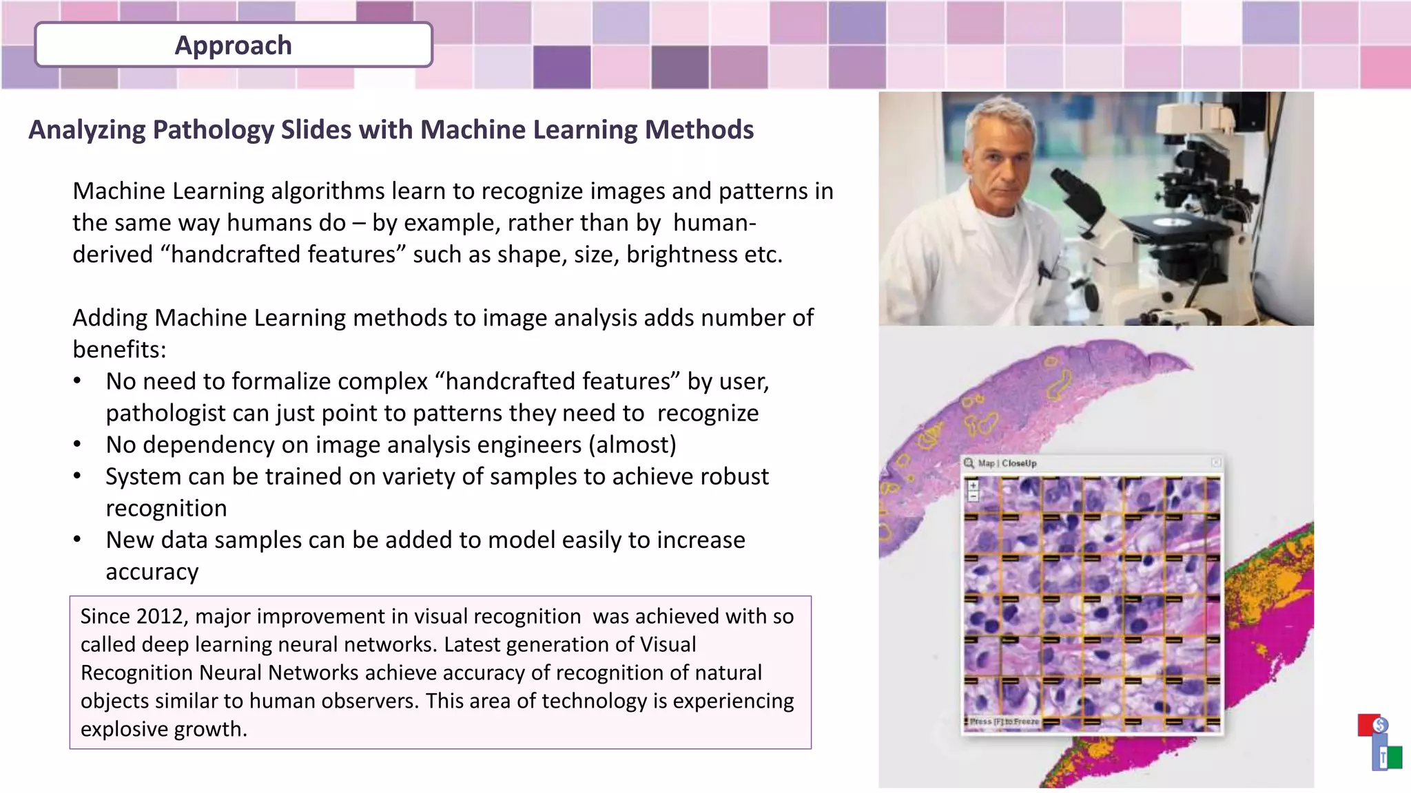 Analyzing Pathology Slides with Machine Learning Methods
Machine Learning algorithms learn to recognize images and patterns in
the same way humans do – by example, rather than by human-
derived “handcrafted features” such as shape, size, brightness etc.
Adding Machine Learning methods to image analysis adds number of
benefits:
• No need to formalize complex “handcrafted features” by user,
pathologist can just point to patterns they need to recognize
• No dependency on image analysis engineers (almost)
• System can be trained on variety of samples to achieve robust
recognition
• New data samples can be added to model easily to increase
accuracy
Since 2012, major improvement in visual recognition was achieved with so
called deep learning neural networks. Latest generation of Visual
Recognition Neural Networks achieve accuracy of recognition of natural
objects similar to human observers. This area of technology is experiencing
explosive growth.
Approach
 