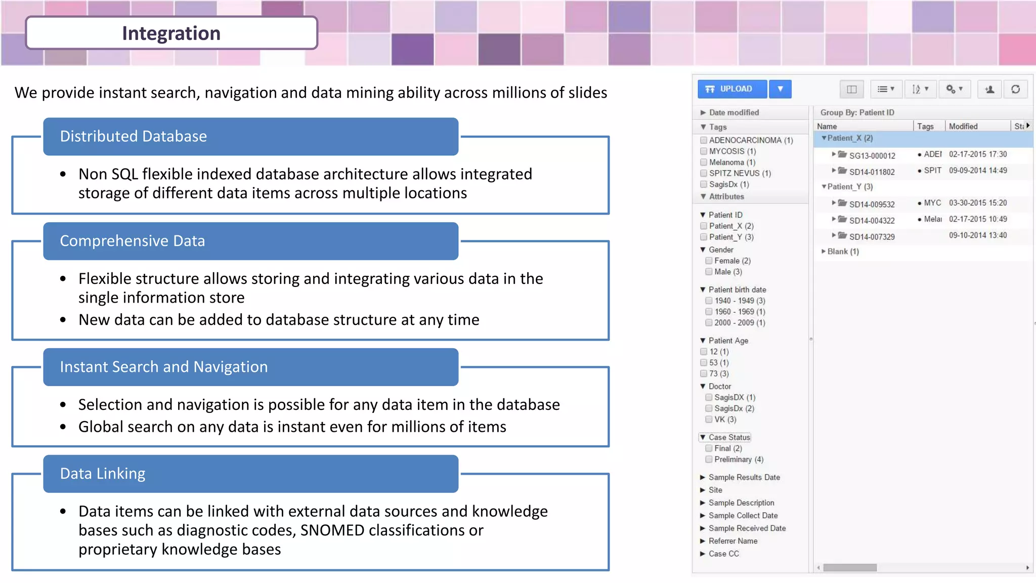 • Non SQL flexible indexed database architecture allows integrated
storage of different data items across multiple locations
Distributed Database
• Flexible structure allows storing and integrating various data in the
single information store
• New data can be added to database structure at any time
Comprehensive Data
• Selection and navigation is possible for any data item in the database
• Global search on any data is instant even for millions of items
Instant Search and Navigation
• Data items can be linked with external data sources and knowledge
bases such as diagnostic codes, SNOMED classifications or
proprietary knowledge bases
Data Linking
We provide instant search, navigation and data mining ability across millions of slides
Integration
 