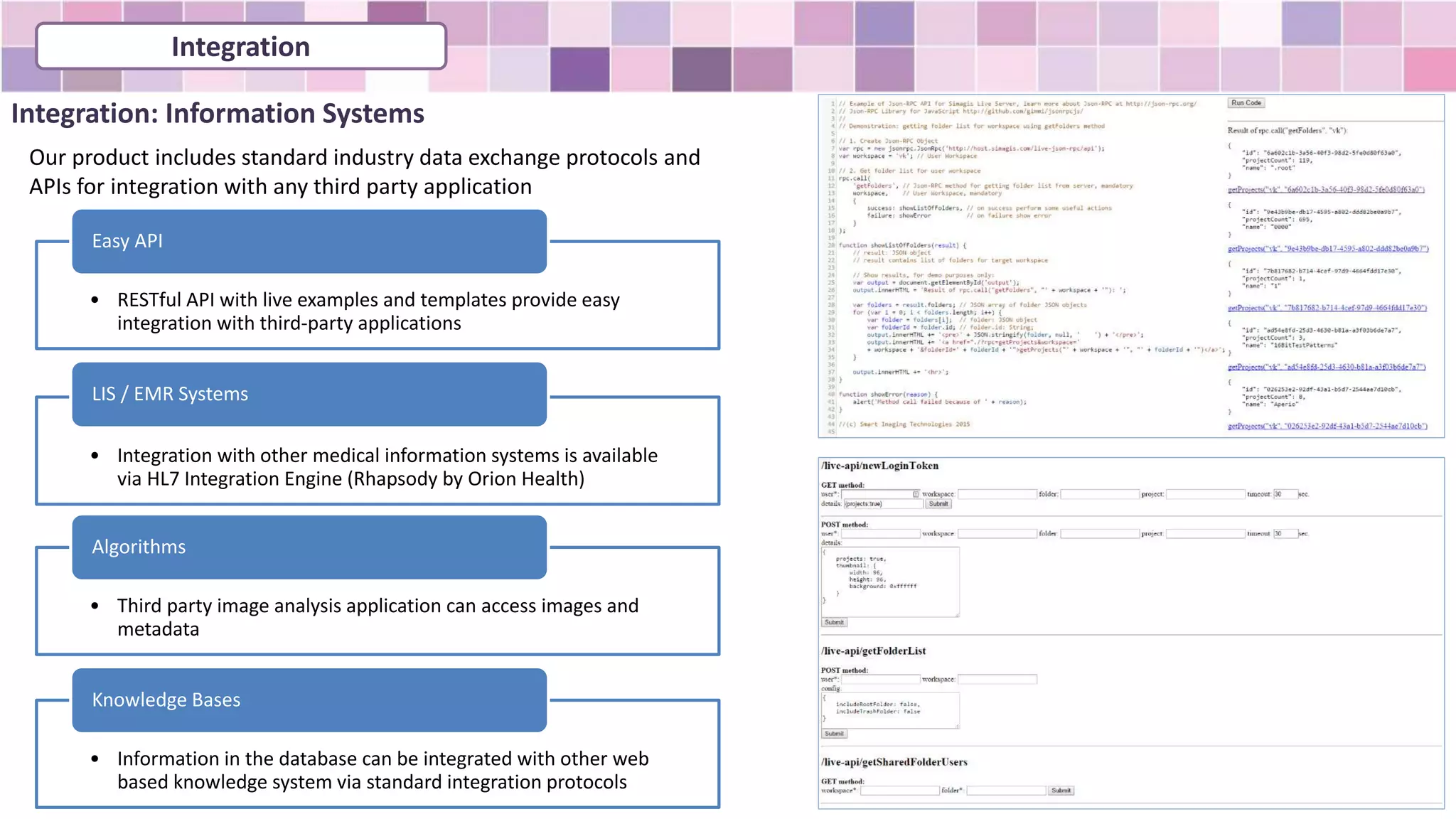Integration: Information Systems
• RESTful API with live examples and templates provide easy
integration with third-party applications
Easy API
• Integration with other medical information systems is available
via HL7 Integration Engine (Rhapsody by Orion Health)
LIS / EMR Systems
• Third party image analysis application can access images and
metadata
Algorithms
• Information in the database can be integrated with other web
based knowledge system via standard integration protocols
Knowledge Bases
Our product includes standard industry data exchange protocols and
APIs for integration with any third party application
Integration
 