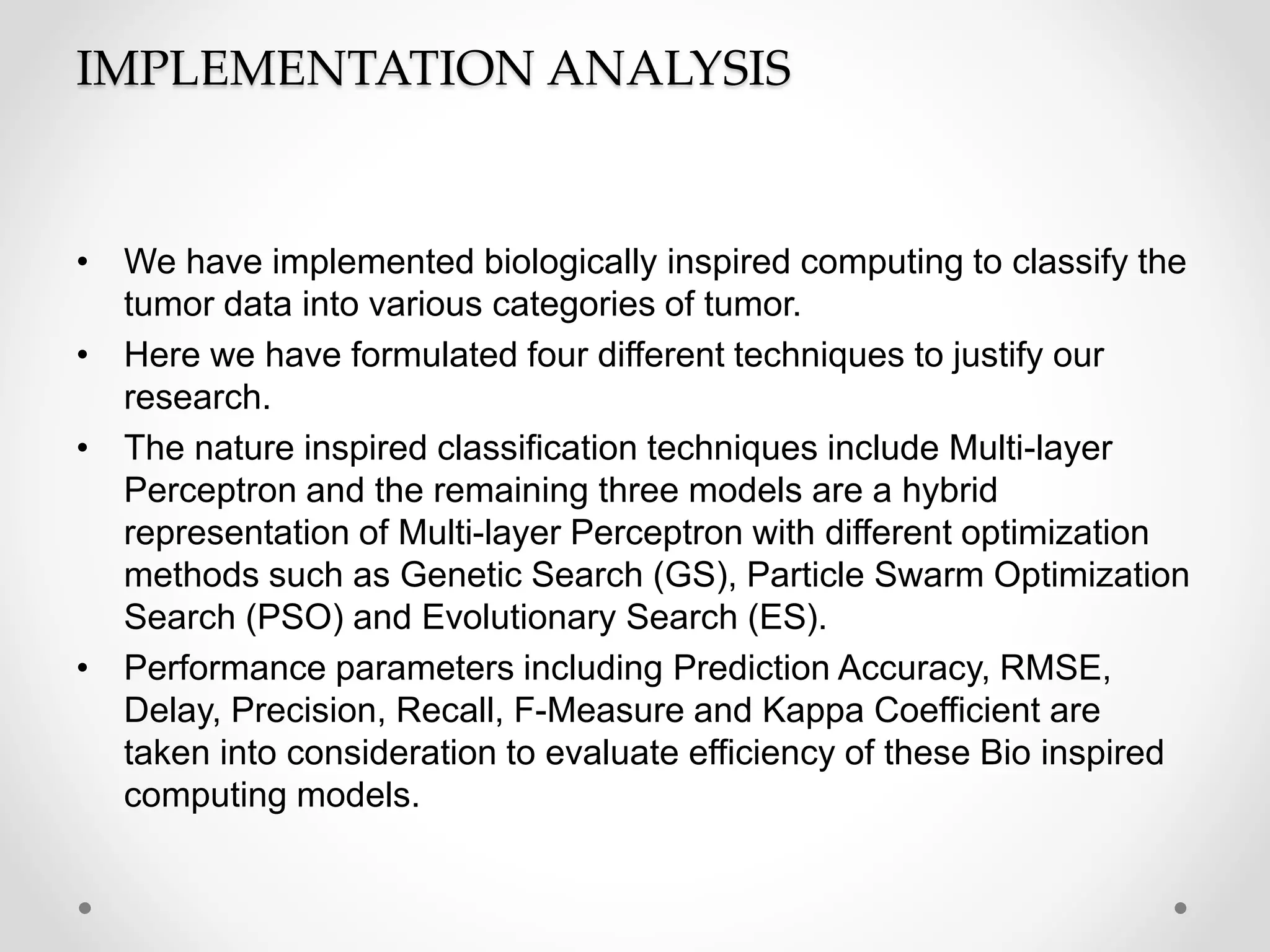 IMPLEMENTATION ANALYSIS
• We have implemented biologically inspired computing to classify the
tumor data into various categories of tumor.
• Here we have formulated four different techniques to justify our
research.
• The nature inspired classification techniques include Multi-layer
Perceptron and the remaining three models are a hybrid
representation of Multi-layer Perceptron with different optimization
methods such as Genetic Search (GS), Particle Swarm Optimization
Search (PSO) and Evolutionary Search (ES).
• Performance parameters including Prediction Accuracy, RMSE,
Delay, Precision, Recall, F-Measure and Kappa Coefficient are
taken into consideration to evaluate efficiency of these Bio inspired
computing models.
 