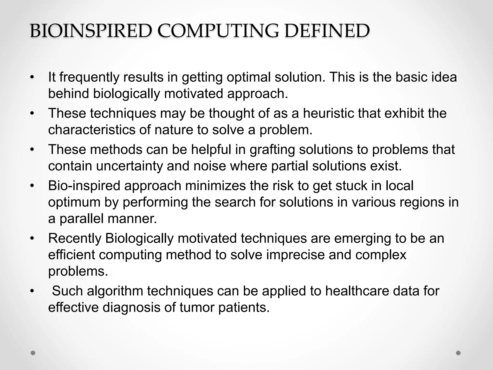 BIOINSPIRED COMPUTING DEFINED
• It frequently results in getting optimal solution. This is the basic idea
behind biologically motivated approach.
• These techniques may be thought of as a heuristic that exhibit the
characteristics of nature to solve a problem.
• These methods can be helpful in grafting solutions to problems that
contain uncertainty and noise where partial solutions exist.
• Bio-inspired approach minimizes the risk to get stuck in local
optimum by performing the search for solutions in various regions in
a parallel manner.
• Recently Biologically motivated techniques are emerging to be an
efficient computing method to solve imprecise and complex
problems.
• Such algorithm techniques can be applied to healthcare data for
effective diagnosis of tumor patients.
 