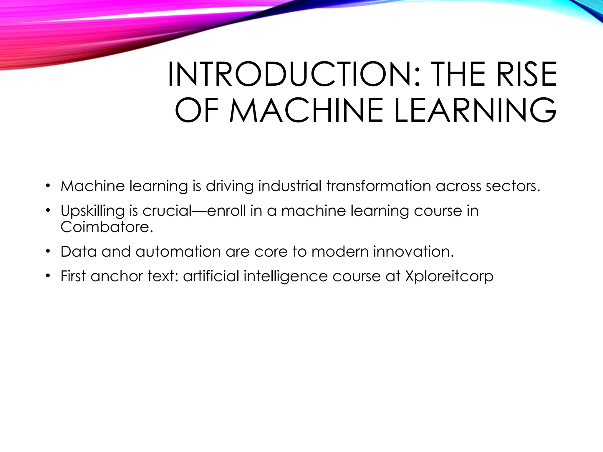 INTRODUCTION: THE RISE
OF MACHINE LEARNING
• Machine learning is driving industrial transformation across sectors.
• Upskilling is crucial—enroll in a machine learning course in
Coimbatore.
• Data and automation are core to modern innovation.
• First anchor text: artificial intelligence course at Xploreitcorp
 