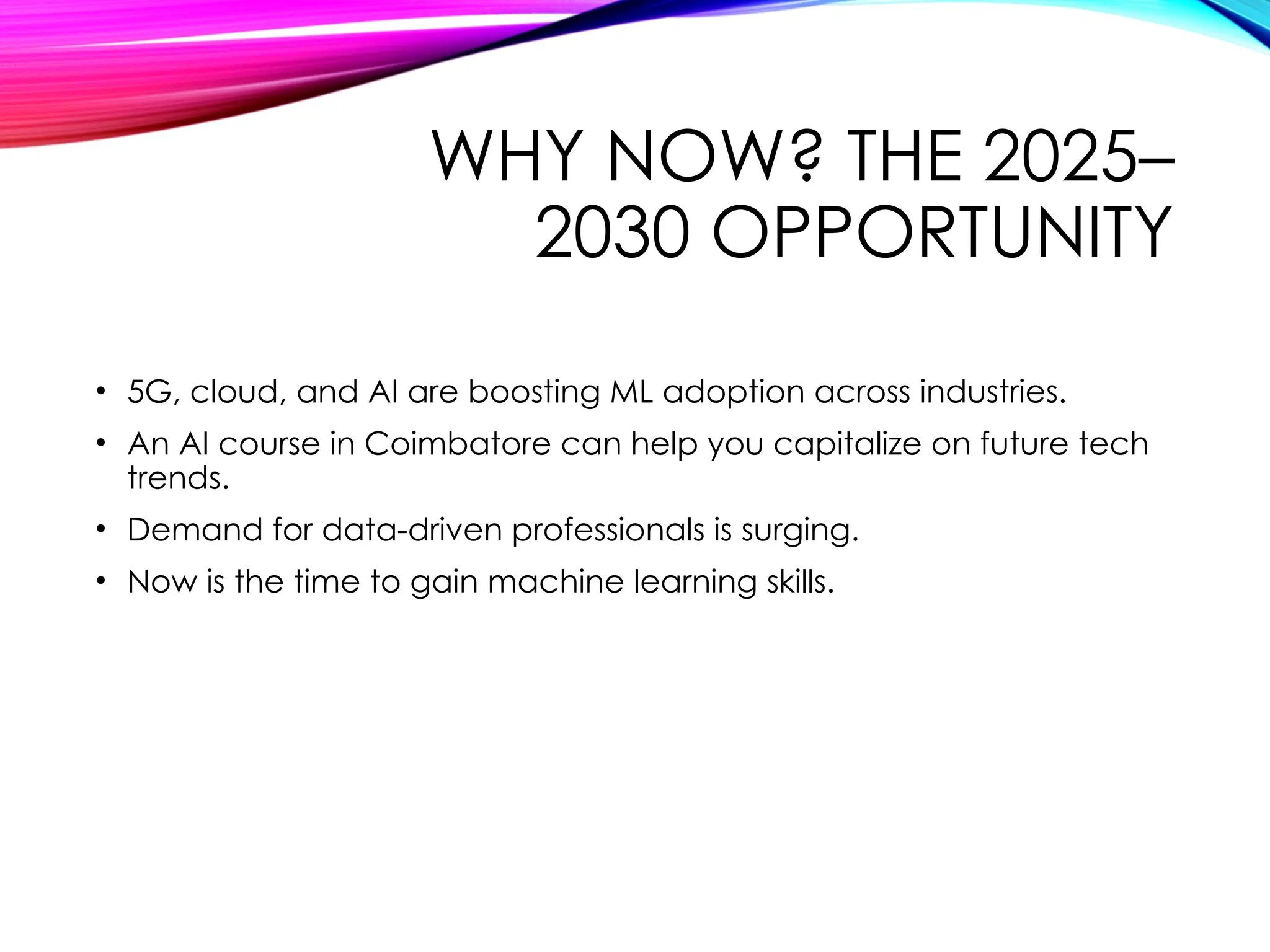 WHY NOW? THE 2025–
2030 OPPORTUNITY
• 5G, cloud, and AI are boosting ML adoption across industries.
• An AI course in Coimbatore can help you capitalize on future tech
trends.
• Demand for data-driven professionals is surging.
• Now is the time to gain machine learning skills.
 