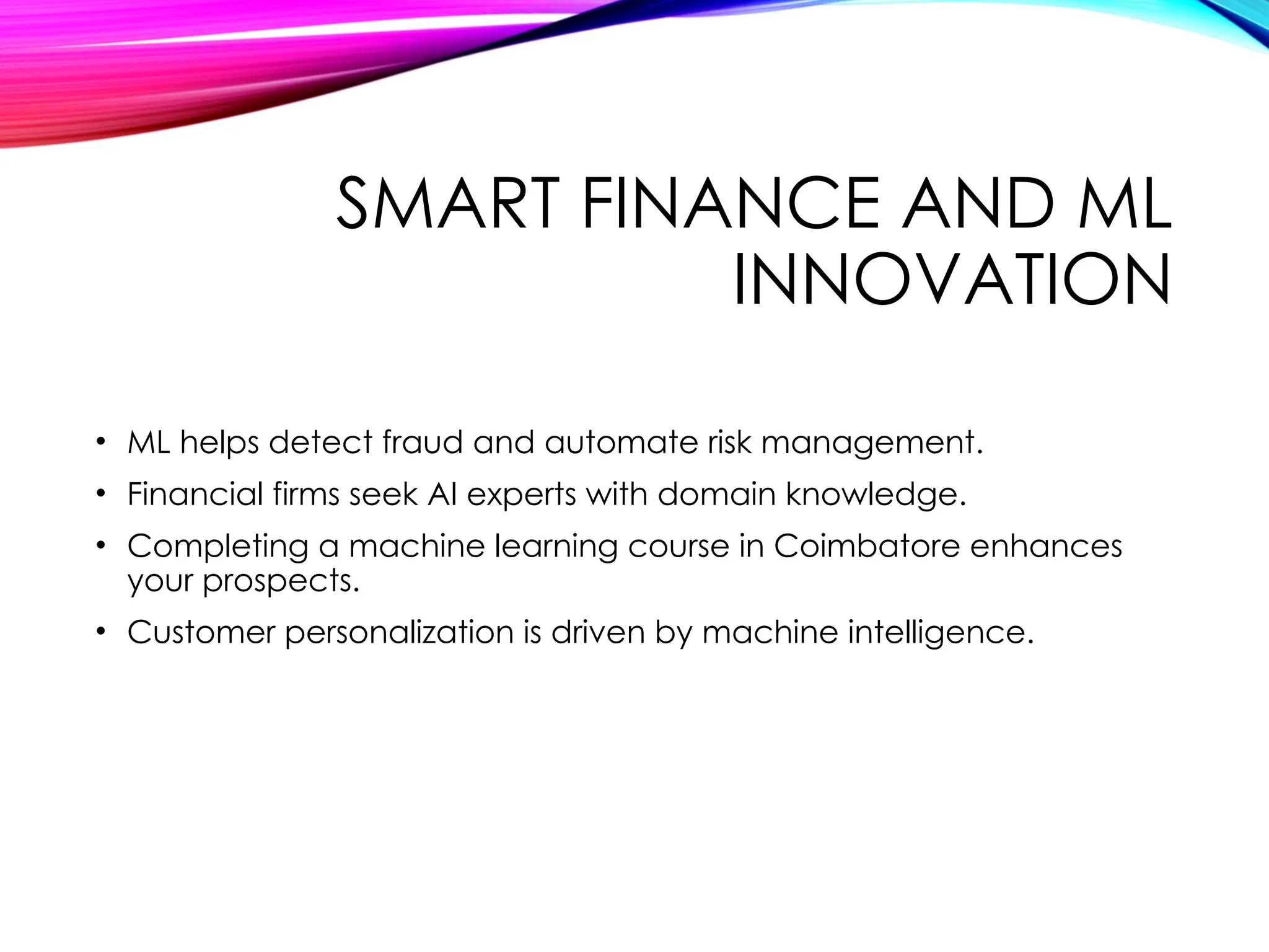 SMART FINANCE AND ML
INNOVATION
• ML helps detect fraud and automate risk management.
• Financial firms seek AI experts with domain knowledge.
• Completing a machine learning course in Coimbatore enhances
your prospects.
• Customer personalization is driven by machine intelligence.
 
