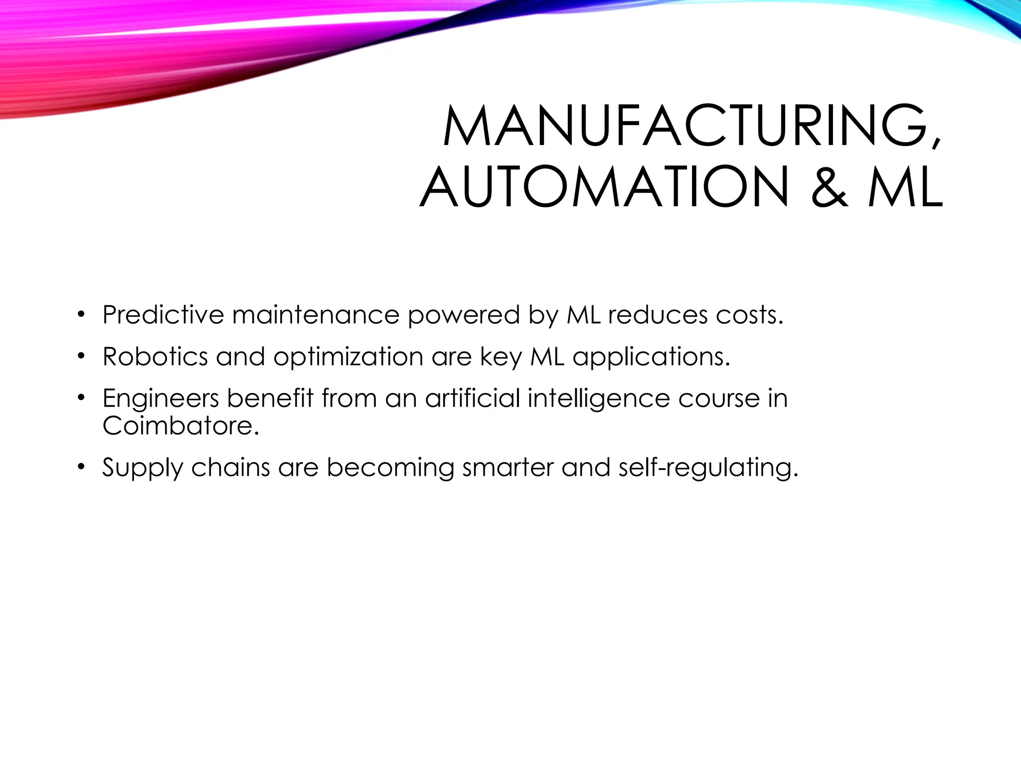 MANUFACTURING,
AUTOMATION & ML
• Predictive maintenance powered by ML reduces costs.
• Robotics and optimization are key ML applications.
• Engineers benefit from an artificial intelligence course in
Coimbatore.
• Supply chains are becoming smarter and self-regulating.
 