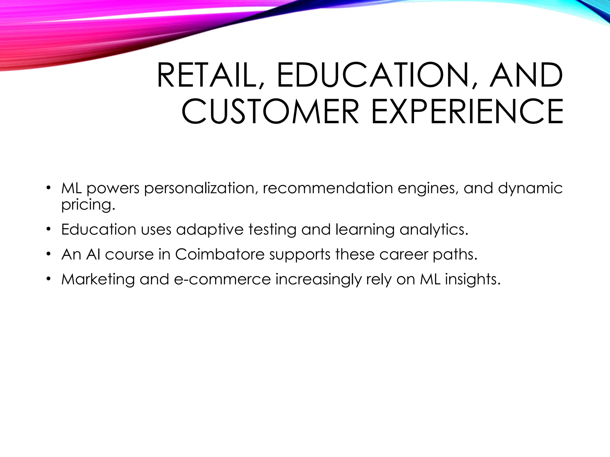 RETAIL, EDUCATION, AND
CUSTOMER EXPERIENCE
• ML powers personalization, recommendation engines, and dynamic
pricing.
• Education uses adaptive testing and learning analytics.
• An AI course in Coimbatore supports these career paths.
• Marketing and e-commerce increasingly rely on ML insights.
 