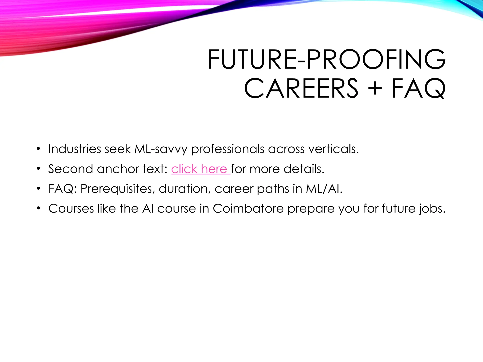 FUTURE-PROOFING
CAREERS + FAQ
• Industries seek ML-savvy professionals across verticals.
• Second anchor text: click here for more details.
• FAQ: Prerequisites, duration, career paths in ML/AI.
• Courses like the AI course in Coimbatore prepare you for future jobs.
 