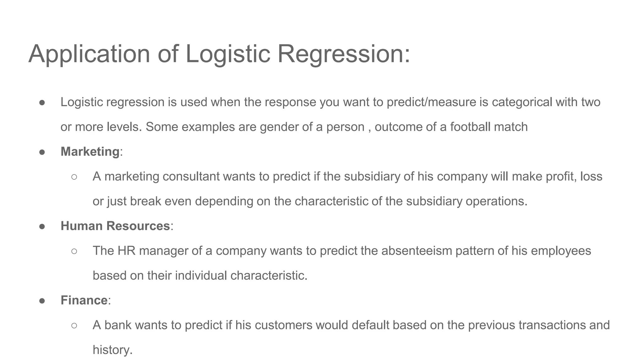 Application of Logistic Regression: ● Logistic regression is used when the response you want to predict/measure is categorical with two or more levels. Some examples are gender of a person , outcome of a football match ● Marketing: ○ A marketing consultant wants to predict if the subsidiary of his company will make profit, loss or just break even depending on the characteristic of the subsidiary operations. ● Human Resources: ○ The HR manager of a company wants to predict the absenteeism pattern of his employees based on their individual characteristic. ● Finance: ○ A bank wants to predict if his customers would default based on the previous transactions and history. 