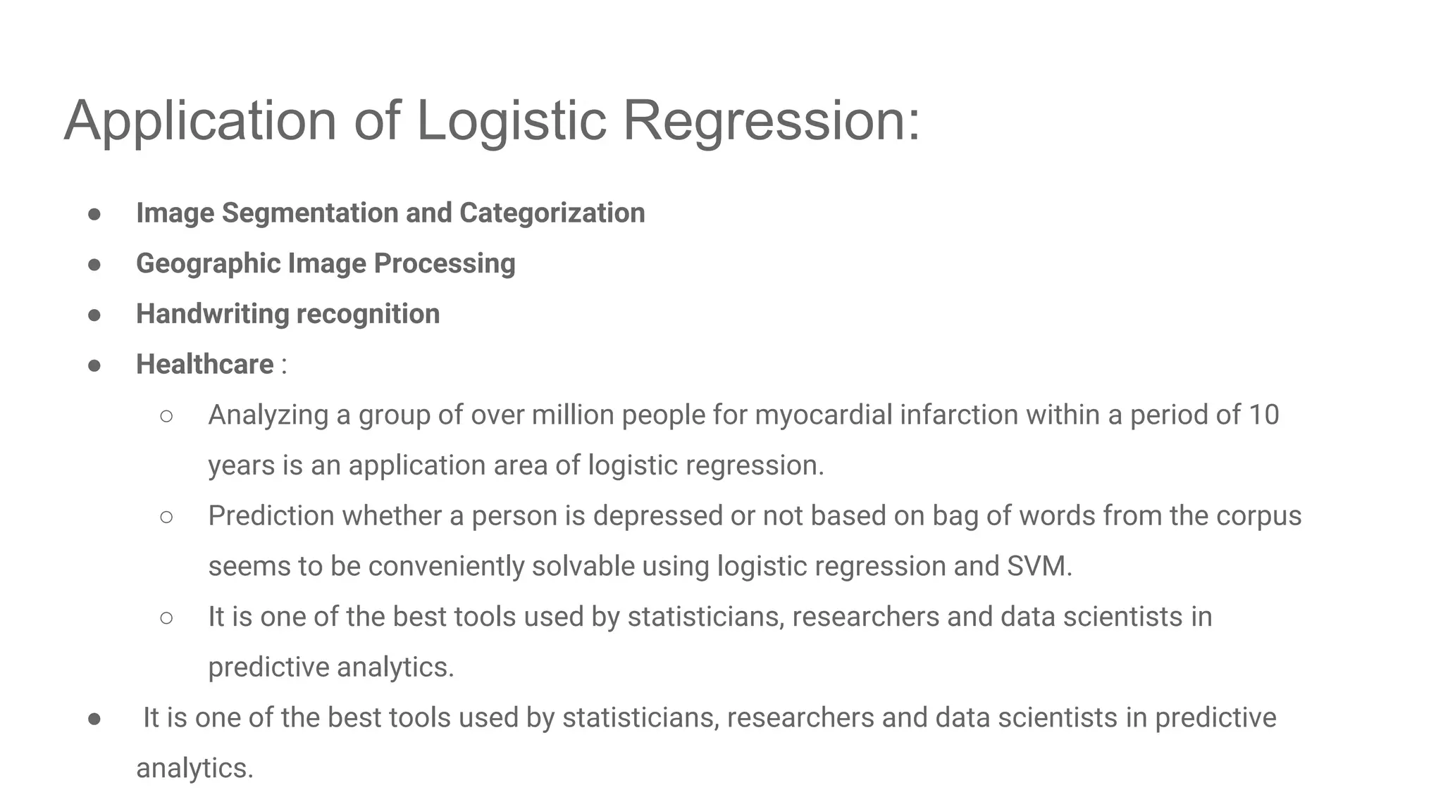 Application of Logistic Regression: ● Image Segmentation and Categorization ● Geographic Image Processing ● Handwriting recognition ● Healthcare : ○ Analyzing a group of over million people for myocardial infarction within a period of 10 years is an application area of logistic regression. ○ Prediction whether a person is depressed or not based on bag of words from the corpus seems to be conveniently solvable using logistic regression and SVM. ○ It is one of the best tools used by statisticians, researchers and data scientists in predictive analytics. ● It is one of the best tools used by statisticians, researchers and data scientists in predictive analytics. 
