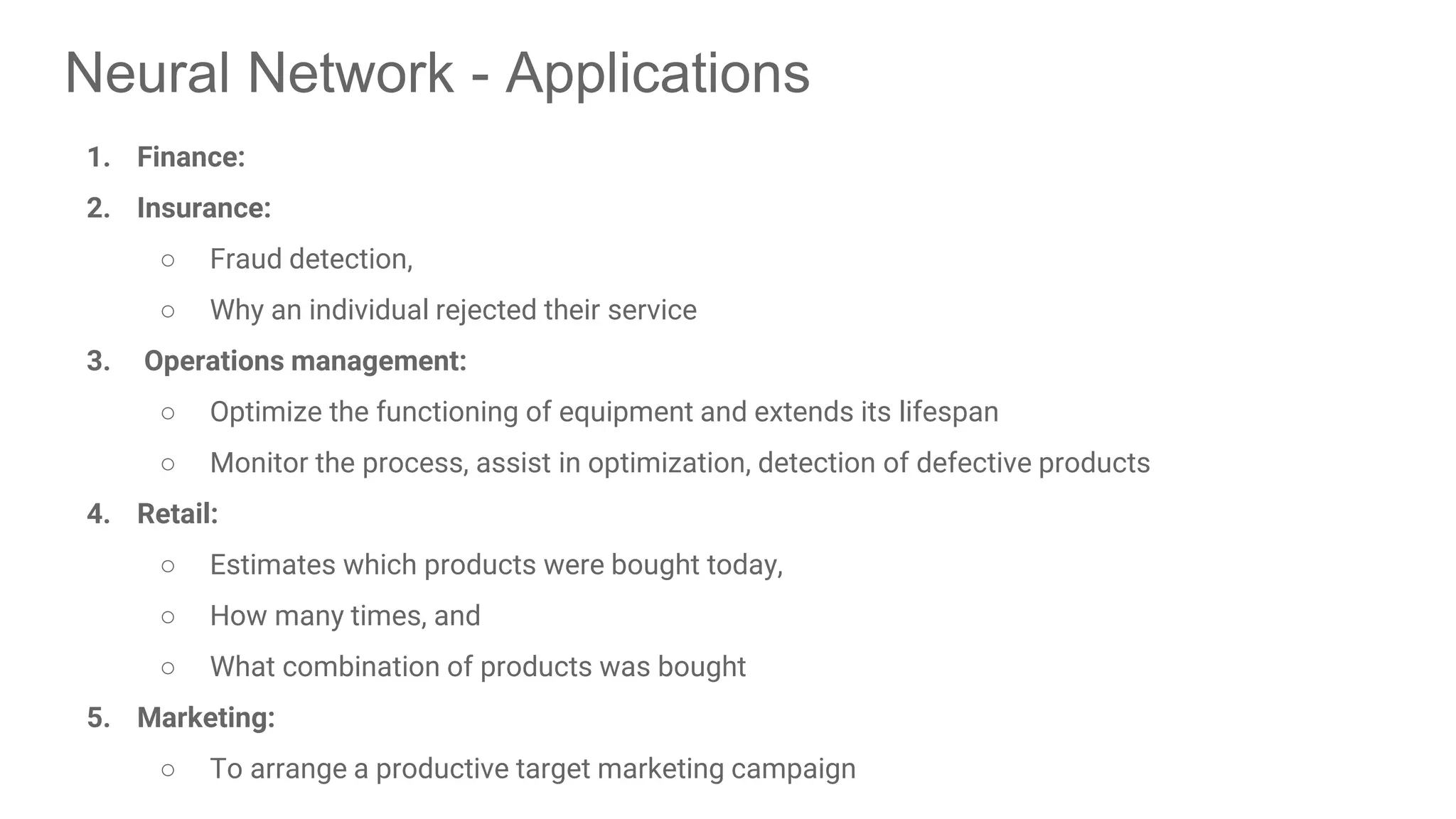 Neural Network - Applications 1. Finance: 2. Insurance: ○ Fraud detection, ○ Why an individual rejected their service 3. Operations management: ○ Optimize the functioning of equipment and extends its lifespan ○ Monitor the process, assist in optimization, detection of defective products 4. Retail: ○ Estimates which products were bought today, ○ How many times, and ○ What combination of products was bought 5. Marketing: ○ To arrange a productive target marketing campaign 