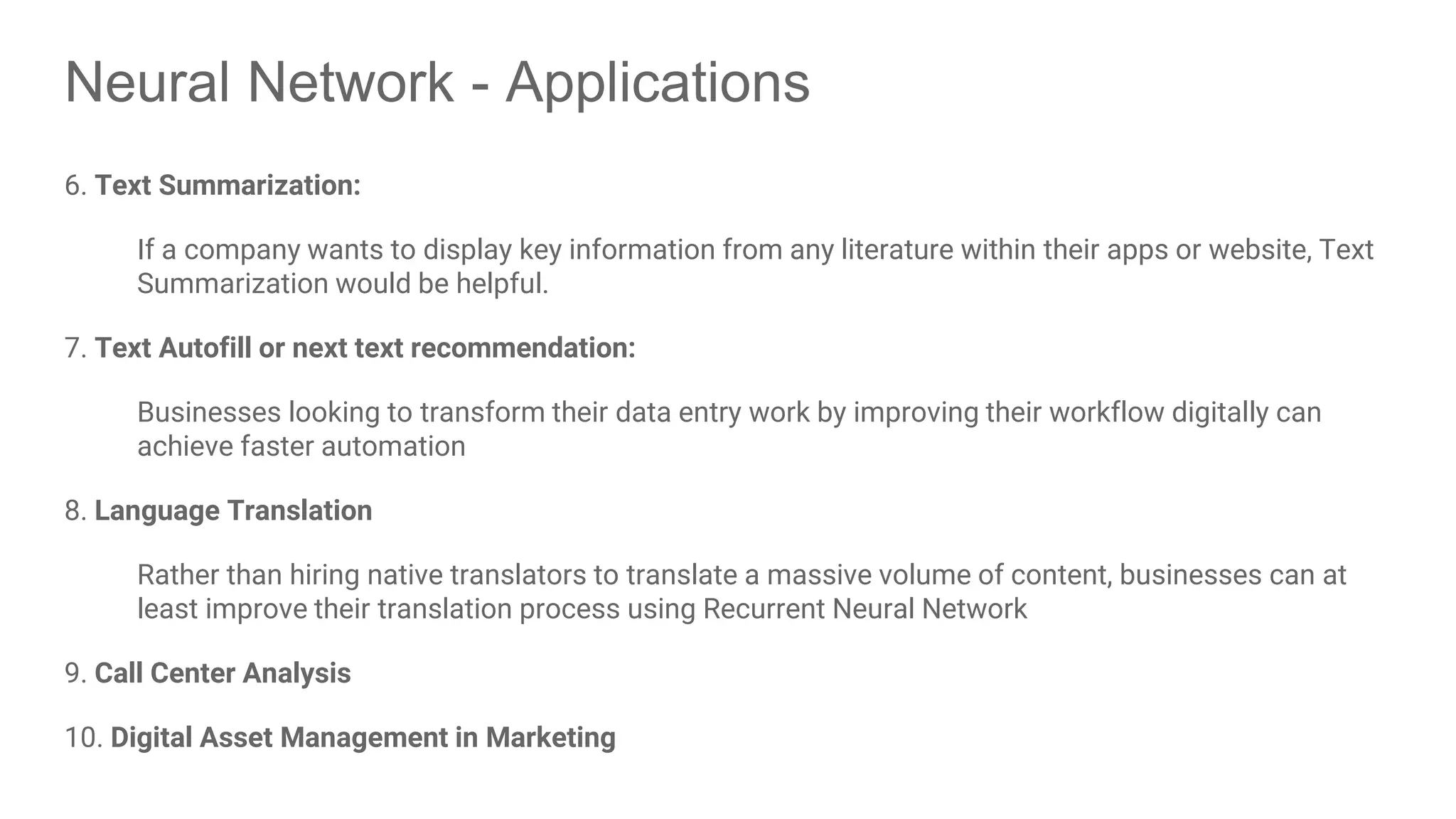 Neural Network - Applications 6. Text Summarization: If a company wants to display key information from any literature within their apps or website, Text Summarization would be helpful. 7. Text Autofill or next text recommendation: Businesses looking to transform their data entry work by improving their workflow digitally can achieve faster automation 8. Language Translation Rather than hiring native translators to translate a massive volume of content, businesses can at least improve their translation process using Recurrent Neural Network 9. Call Center Analysis 10. Digital Asset Management in Marketing 